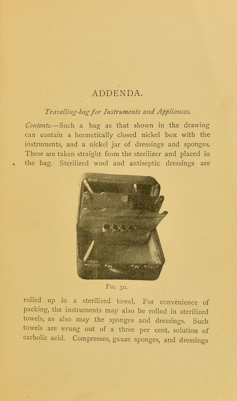ADDENDA. Travelling-bag for Instrume^its and Appliances. Contents.—Such a bag as that shown in the drawing can contain a hermetically closed nickel box with the instruments, and a nickel jar of dressings and sponges. These are taken straight from the sterilizer and placed in the bag. Sterilized wool and antiseptic dressings are Fig. 30. rolled up in a sterilized towel. For convenience of packing, the instiuments may also be rolled in sterilized towels, as also may the sponges and dressings. Such towels are wrung out of a three per cent, solution of carbolic acid. Compresses, gauze sponges, and dressings