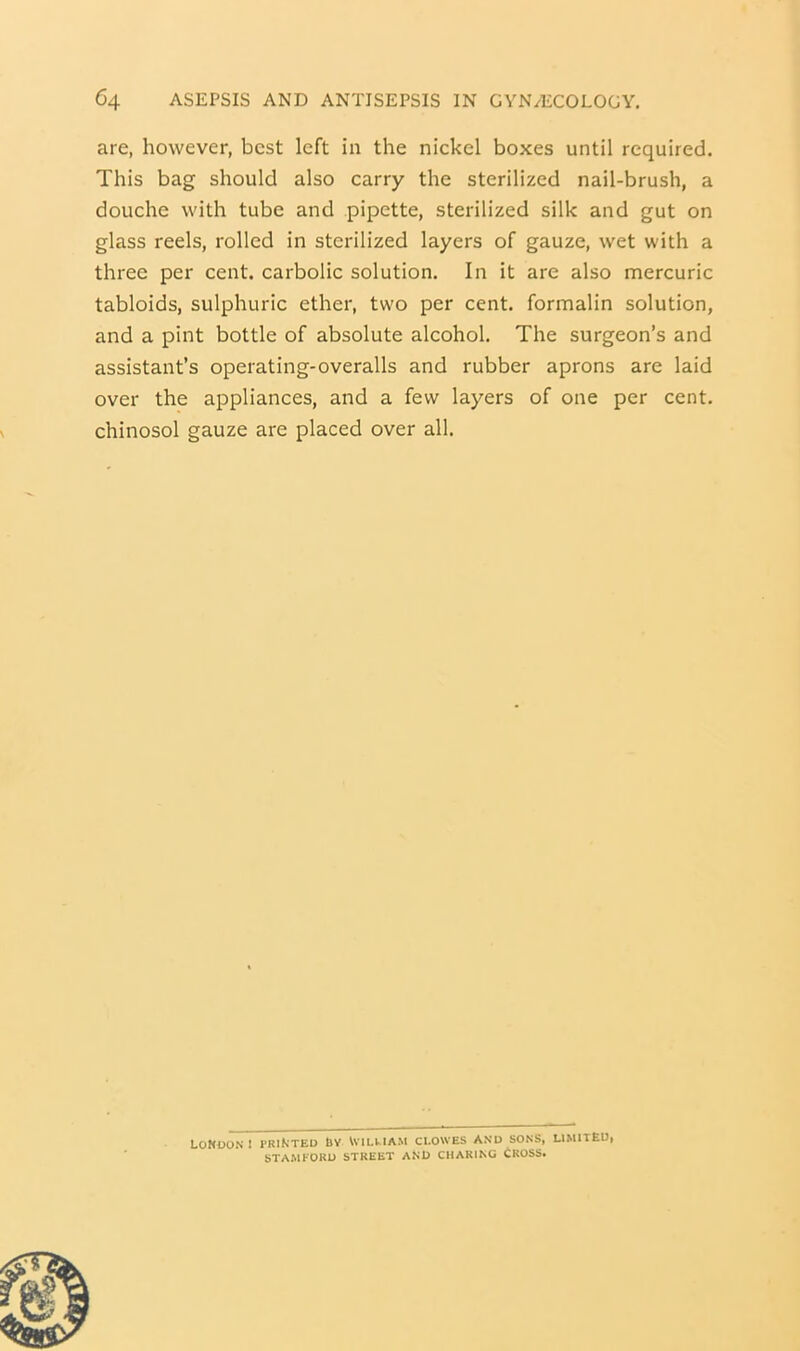 are, however, best left in the nickel boxes until required. This bag should also carry the sterilized nail-brush, a douche with tube and pipette, sterilized silk and gut on glass reels, rolled in sterilized layers of gauze, wet with a three per cent, carbolic solution. In it are also mercuric tabloids, sulphuric ether, two per cent, formalin solution, and a pint bottle of absolute alcohol. The surgeon’s and assistant’s operating-overalls and rubber aprons are laid over the appliances, and a few layers of one per cent, chinosol gauze are placed over all. London! printed Ly Vvilv-iam ci.owes and sons, limitEd» STAMFORD STREET AND CHARING CROSS*