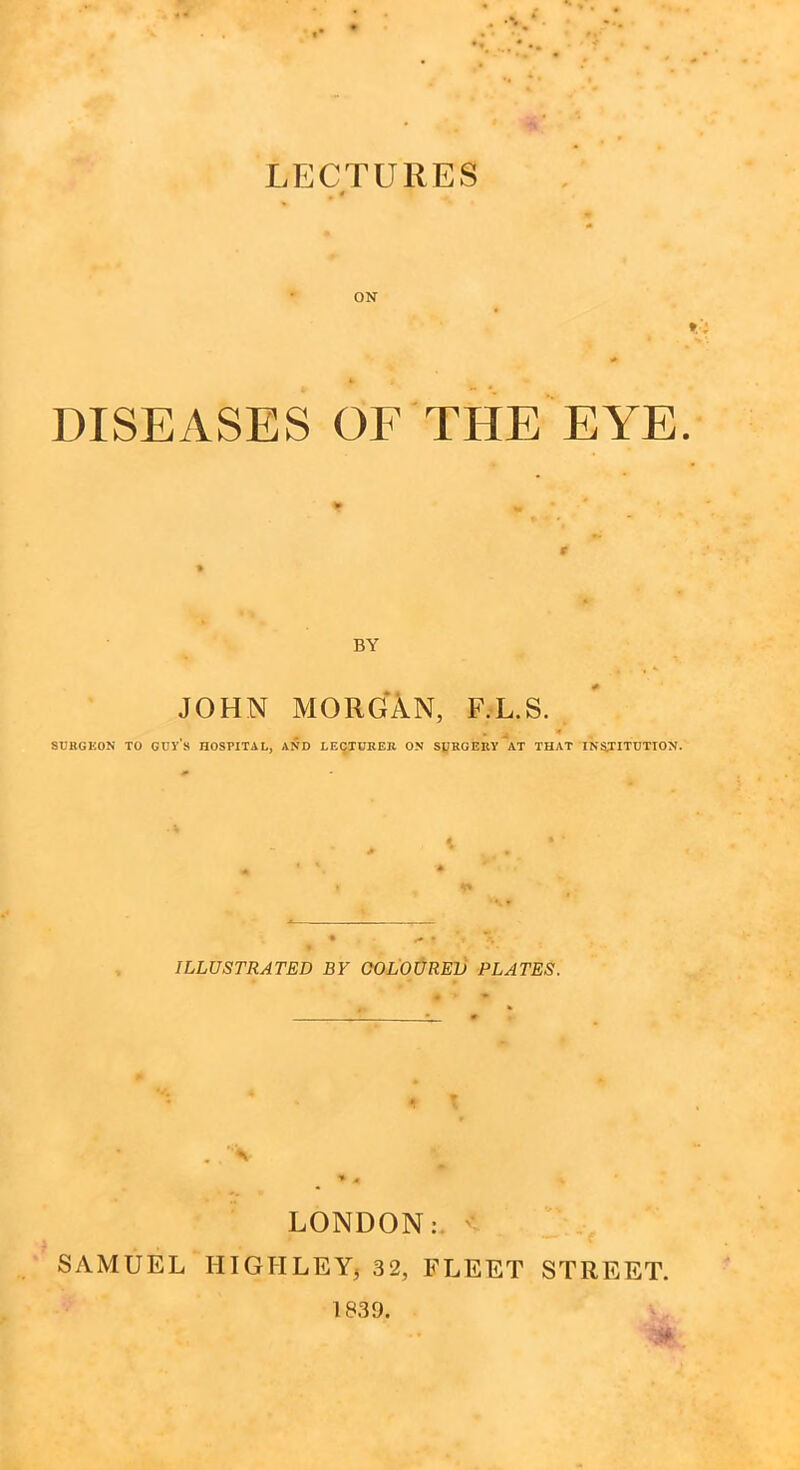 LECTURES ON * DISEASES OF THE EYE BY JOHN MORGAN, F.L.S. , * SURGEON TO GUYS HOSPITAL, AND LECTURER ON SURGERY AT THAT INSTITUTION. ILLUSTRATED BY COLOURED PLATES. * . . '*%■ ^ * LONDON: ' SAMUEL HIGH LEY, 32, FLEET STREET. A# 1839.