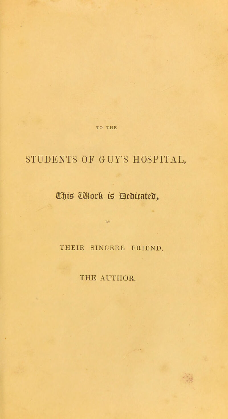 TO THE STUDENTS OF GUY’S HOSPITAL, C&ts Work is JBHiicatrti, THEIR SINCERE FRIEND, THE AUTHOR.