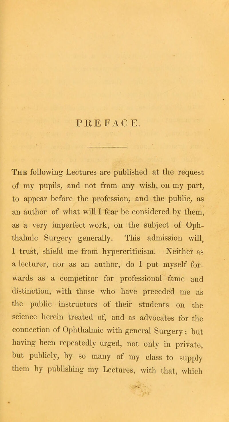 The following Lectures are published at the request of my pupils, and not from any wish, on my part, to appear before the profession, and the public, as an author of what will I fear be considered by them, as a very imperfect work, on the subject of Oph- thalmic Surgery generally. This admission will, I trust, shield me from hypercriticism. Neither as a lecturer, nor as an author, do I put myself for- wards as a competitor for professional fame and distinction, with those who have preceded me as the public instructors of their students on the science herein treated of, and as advocates for the connection of Ophthalmic with general Surgery; but having been repeatedly urged, not only in private, but publicly, by so many of my class to supply them by publishing my Lectures, with that, which