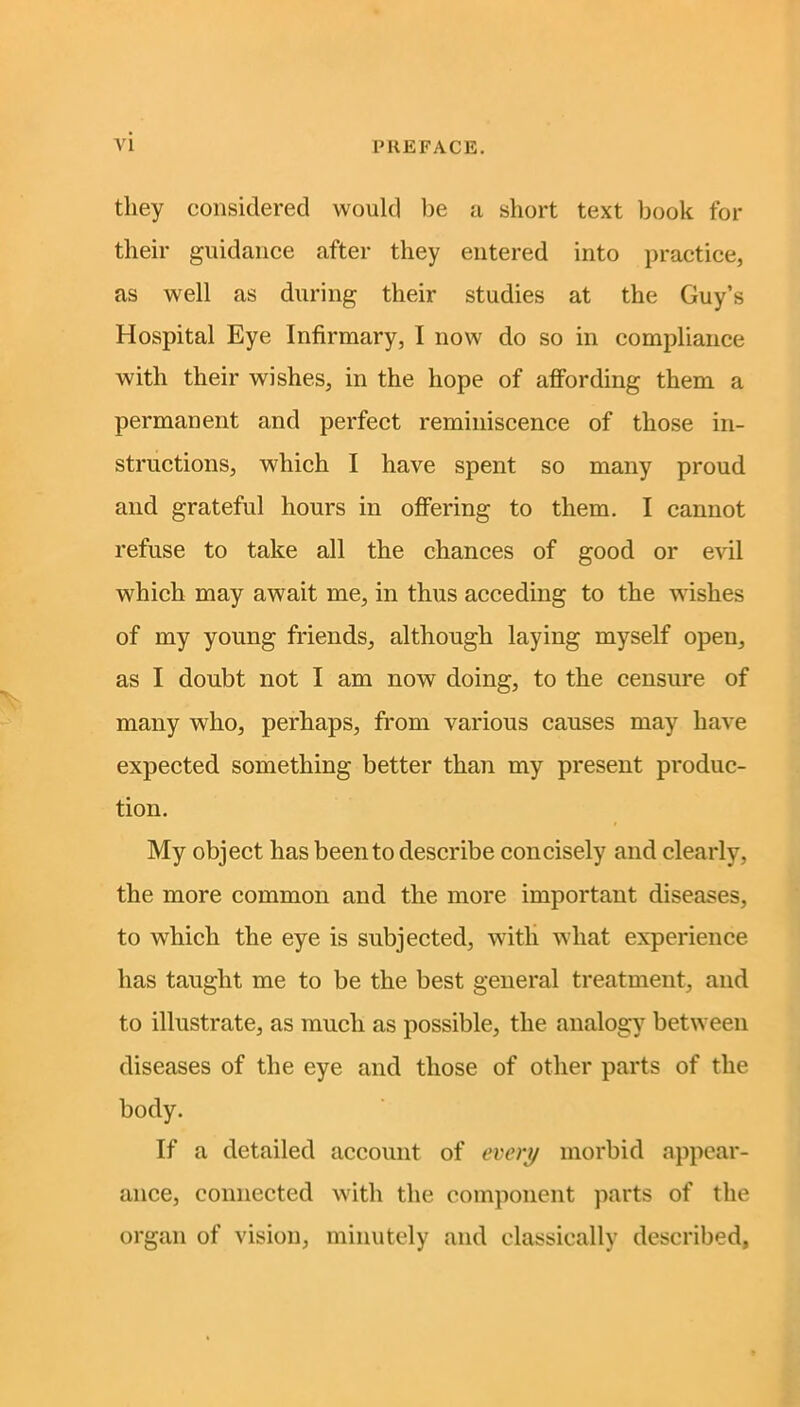 they considered would be a short text book for their guidance after they entered into practice, as well as during their studies at the Guy’s Hospital Eye Infirmary, I now do so in compliance with their wishes, in the hope of affording them a permanent and perfect reminiscence of those in- structions, which I have spent so many proud and grateful hours in offering to them. I cannot refuse to take all the chances of good or evil which may await me, in thus acceding to the wishes of my young friends, although laying myself open, as I doubt not I am now doing, to the censure of many who, perhaps, from various causes may have expected something better than my present produc- tion. My object has been to describe concisely and clearly, the more common and the more important diseases, to which the eye is subjected, with wliat experience has taught me to be the best general treatment, and to illustrate, as much as possible, the analogy between diseases of the eye and those of other parts of the body. If a detailed account of every morbid appear- ance, connected with the component parts of the organ of vision, minutely and classically described,