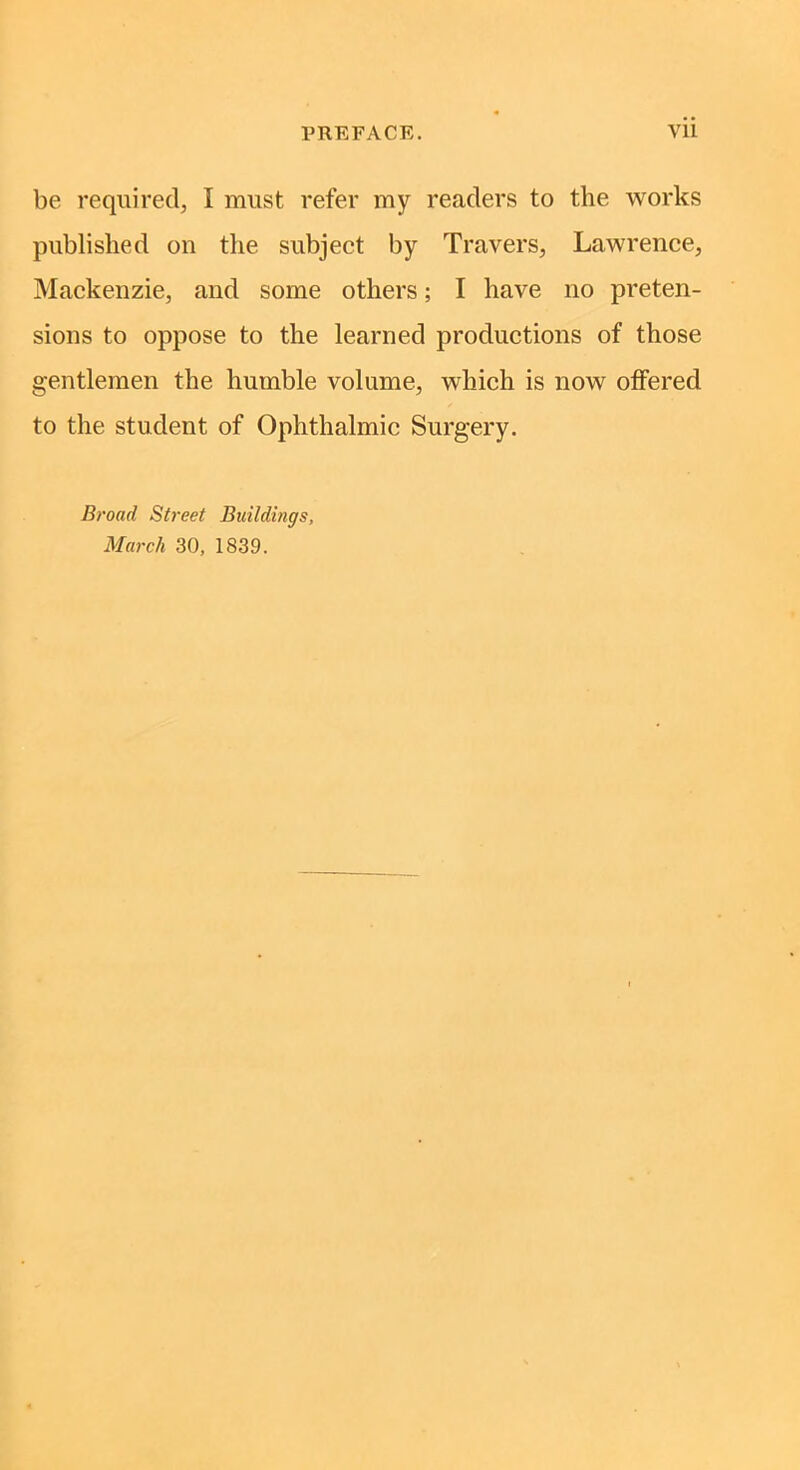 be required, I must refer my readers to the works published on the subject by Travers, Lawrence, Mackenzie, and some others; I have no preten- sions to oppose to the learned productions of those gentlemen the humble volume, which is now offered to the student of Ophthalmic Surgery. Broad Street Buildings, March 30, 1839.