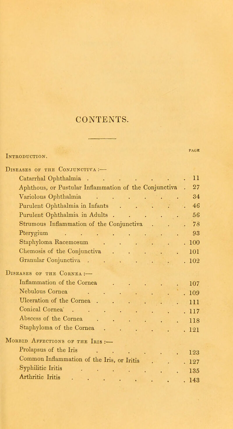 CONTENTS. PAGE Introduction. Diseases of the Conjunctiva :— Catarrhal Ophthalmia . . . . . . .11 Aphthous, or Pustular Inflammation of the Conjunctiva . 27 Variolous Ophthalmia ...... 34 Purulent Ophthalmia in Infants . . . . .46 Purulent Ophthalmia in Adults . . . . . 56 Strumous Inflammation of the Conjunctiva . . .78 Pterygium ........ 93 Staphyloma Racemosum . . . . . .100 Chemosis of the Conjunctiva ..... 101 Granular Conjunctiva . . , . . . .102 Diseases of the Cornea :— Inflammation of the Cornea ..... 107 Nebulous Cornea . . . . . , 109 Ulceration of the Cornea . . . . . .111 Conical Cornea . . . . . . t .117 Abscess of the Cornea . . . . , .118 Staphyloma of the Cornea . . . . # .121 Morbid Affections of the Iris :— Prolapsus of the Iris . Common Inflammation of the Iris, or Iritis . 127 Syphilitic Iritis igg Arthritic Iritis ... ,