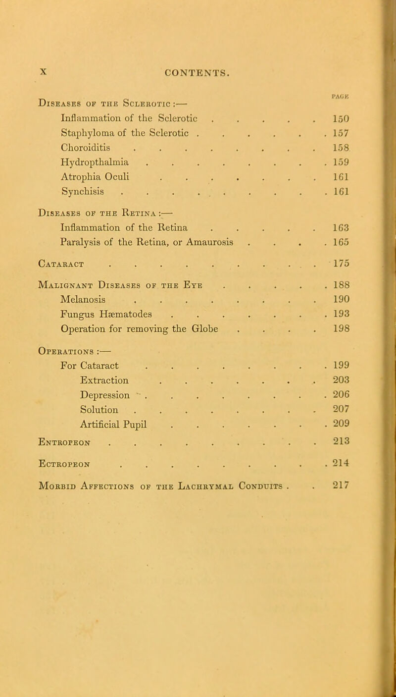 Diseases of the Sclerotic :— Inflammation of the Sclerotic ..... 150 Staphyloma of the Sclerotic . . . . . .157 Choroiditis . . . . . . . .158 Hydropthalmia . . . . . . . .159 Atrophia Oculi . . . . . . .161 Synchisis . . . . . . . . .161 Diseases of the Retina :— Inflammation of the Retina . . . . .163 Paralysis of the Retina, or Amaurosis . . . .165 Cataract . . . . . . . . . 175 Malignant Diseases of the Eye ..... 188 Melanosis ........ 190 Fungus Haematodes . . . . . . .193 Operation for removing the Globe . . . .198 Operations :— For Cataract . . . . . . . .199 Extraction ....... 203 Depression . . . . . . . . 206 Solution ........ 207 Artificial Pupil ....... 209 Entrofeon ......... 213 Ectrofeon ......... 214 Morbid Affections of the Lachrymal Conduits . . 217