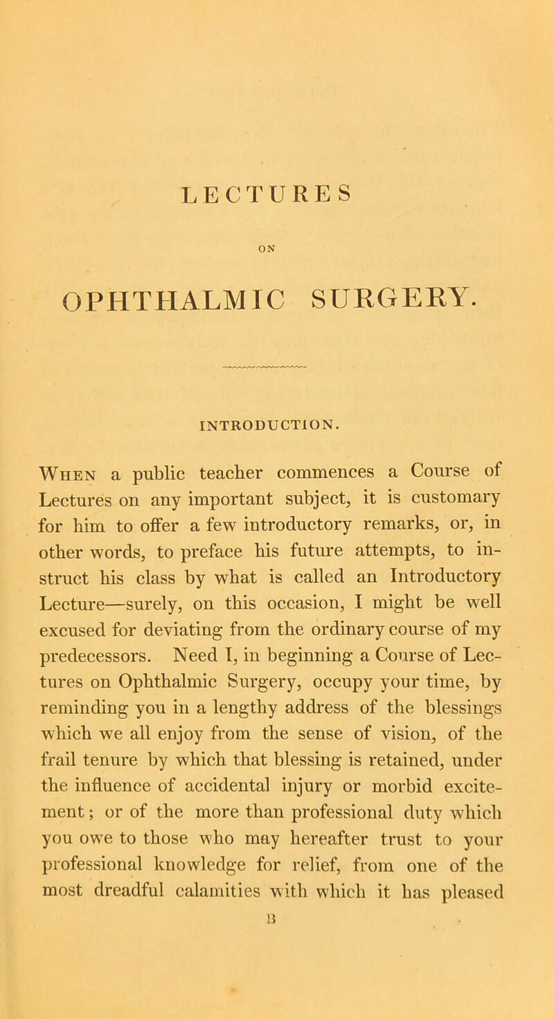 LECTURES ON OPHTHALMIC SURGERY. INTRODUCTION. When a public teacher commences a Course of Lectures on any important subject, it is customary for him to offer a few introductory remarks, or, in other words, to preface his future attempts, to in- struct his class by what is called an Introductory Lecture—surely, on this occasion, I might be well excused for deviating from the ordinary course of my predecessors. Need I, in beginning a Course of Lec- tures on Ophthalmic Surgery, occupy your time, by reminding you in a lengthy address of the blessings which we all enjoy from the sense of vision, of the frail tenure by which that blessing is retained, under the influence of accidental injury or morbid excite- ment ; or of the more than professional duty which you owe to those who may hereafter trust to your professional knowledge for relief, from one of the most dreadful calamities with which it has pleased u