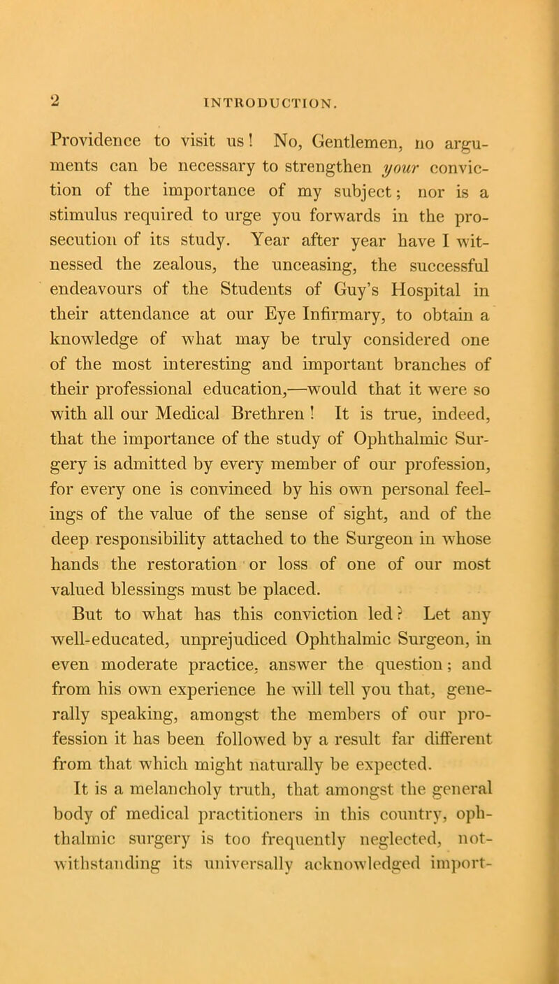 Providence to visit us! No, Gentlemen, no argu- ments can be necessary to strengthen your convic- tion of the importance of my subject; nor is a stimulus required to urge you forwards in the pro- secution of its study. Year after year have I wit- nessed the zealous, the unceasing, the successful endeavours of the Students of Guy’s Hospital in their attendance at our Eye Infirmary, to obtain a knowledge of what may be truly considered one of the most interesting and important branches of their professional education,—would that it were so with all our Medical Brethren ! It is true, indeed, that the importance of the study of Ophthalmic Sur- gery is admitted by every member of our profession, for every one is convinced by his own personal feel- ings of the value of the sense of sight, and of the deep responsibility attached to the Surgeon in whose hands the restoration or loss of one of our most valued blessings must be placed. But to wliat has this conviction led ? Let any well-educated, unprejudiced Ophthalmic Surgeon, in even moderate practice, answer the question; and from his own experience he will tell you that, gene- rally speaking, amongst the members of our pro- fession it has been followed by a result far different from that which might naturally be expected. It is a melancholy truth, that amongst the general body of medical practitioners in this country, oph- thalmic surgery is too frequently neglected, not- withstanding its universally acknowledged import-