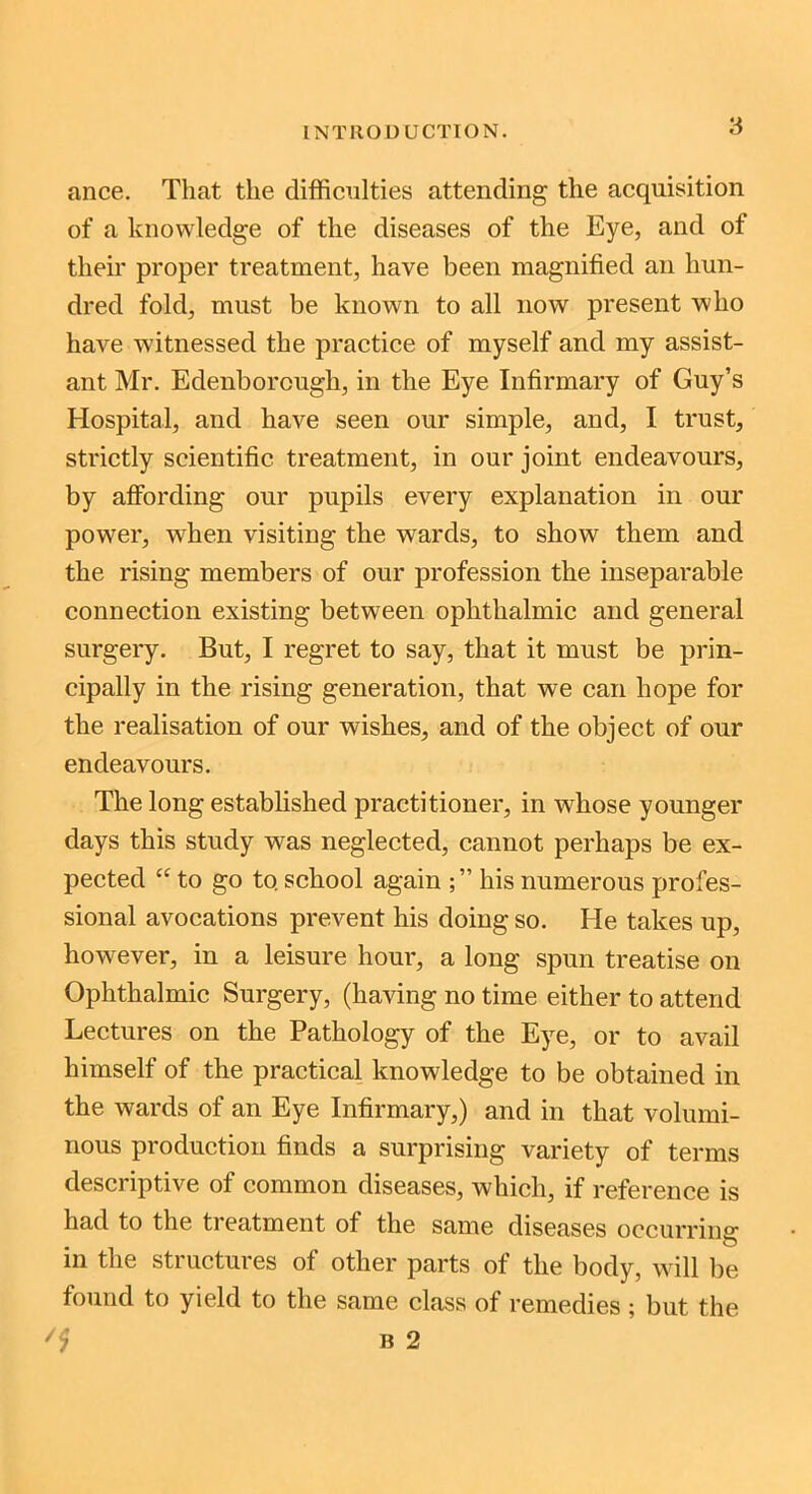 ance. That the difficulties attending the acquisition of a knowledge of the diseases of the Eye, and of their proper treatment, have been magnified an hun- dred fold, must be known to all now present who have witnessed the practice of myself and my assist- ant Mr. Edenborough, in the Eye Infirmary of Guy’s Hospital, and have seen our simple, and, I trust, strictly scientific treatment, in our joint endeavours, by affording our pupils every explanation in our power, when visiting the wards, to show them and the rising members of our profession the inseparable connection existing between ophthalmic and general surgery. But, I regret to say, that it must be prin- cipally in the rising generation, that we can hope for the realisation of our wishes, and of the object of our endeavours. The long established practitioner, in whose younger days this study was neglected, cannot perhaps be ex- pected “ to go to. school again his numerous profes- sional avocations prevent his doing so. He takes up, however, in a leisure hour, a long spun treatise on Ophthalmic Surgery, (having no time either to attend Lectures on the Pathology of the Eye, or to avail himself of the practical knowledge to be obtained in the wards of an Eye Infirmary,) and in that volumi- nous production finds a surprising variety of terms descriptive of common diseases, which, if reference is had to the treatment of the same diseases occurring in the structures of other parts of the body, will be found to yield to the same class of remedies ; but the '1 B 2