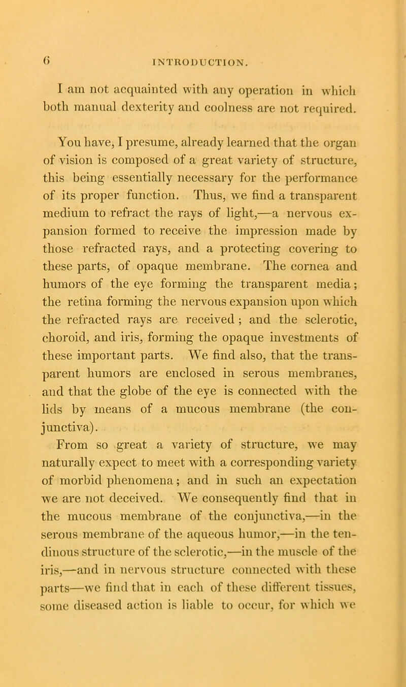 I am not acquainted with any operation in which both manual dexterity and coolness are not required. You have, I presume, already learned that the organ of vision is composed of a great variety of structure, this being essentially necessary for the performance of its proper function. Thus, wre find a transparent medium to refract the rays of light,—a nervous ex- pansion formed to receive the impression made by those refracted rays, and a protecting covering to these parts, of opaque membrane. The cornea and humors of the eye forming the transparent media; the retina forming the nervous expansion upon which the refracted rays are received ; and the sclerotic, choroid, and iris, forming the opaque investments of these important parts. We find also, that the trans- parent humors are enclosed in serous membranes, and that the globe of the eye is connected with the lids by means of a mucous membrane (the con- junctiva). From so great a variety of structure, we may naturally expect to meet with a corresponding variety of morbid phenomena; and in such an expectation we are not deceived. We consequently find that in the mucous membrane of the conjunctiva,—in the serous membrane of the aqueous humor,—in the ten- dinous structure of the sclerotic,—in the muscle of the iris,—and in nervous structure connected with these parts—we find that in each of these different tissues, some diseased action is liable to occur, for which we