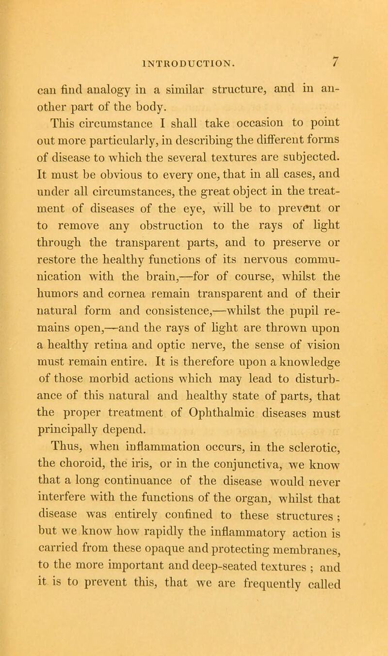 can find analogy in a similar structure, and in an- other part of the body. This circumstance I shall take occasion to point out more particularly, in describing the different forms of disease to which the several textures are subjected. It must be obvious to every one, that in all cases, and under all circumstances, the great object in the treat- ment of diseases of the eye, will be to prevent or to remove any obstruction to the rays of light through the transparent parts, and to preserve or restore the healthy functions of its nervous commu- nication with the brain,—for of course, whilst the humors and cornea remain transparent and of their natural form and consistence,—whilst the pupil re- mains open,—and the rays of light are thrown upon a healthy retina and optic nerve, the sense of vision must remain entire. It is therefore upon a knowledge of those morbid actions which may lead to disturb- ance of this natural and healthy state of parts, that the proper treatment of Ophthalmic diseases must principally depend. Thus, when inflammation occurs, in the sclerotic, the choroid, the iris, or in the conjunctiva, we know that a long continuance of the disease would never interfere with the functions of the organ, whilst that disease was entirely confined to these structures ; but we know how rapidly the inflammatory action is carried from these opaque and protecting membranes, to the more important and deep-seated textures ; and it is to prevent this, that we are frequently called