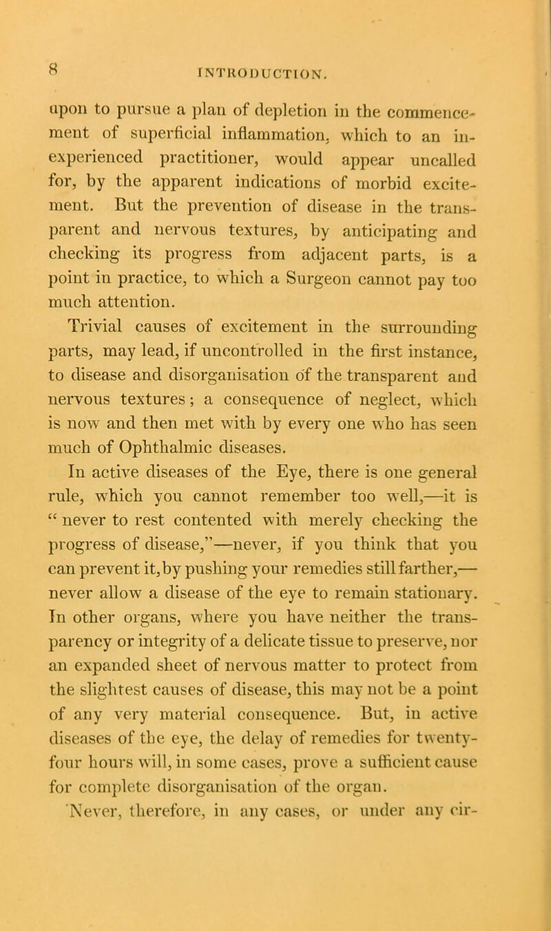 upon to pursue a plan of depletion in the commence- ment of superficial inflammation, which to an in- experienced practitioner, would appear uncalled for, by the apparent indications of morbid excite- ment. But the prevention of disease in the trans- parent and nervous textures, by anticipating and checking its progress from adjacent parts, is a point in practice, to which a Surgeon cannot pay too much attention. Trivial causes of excitement in the surrounding parts, may lead, if uncontrolled in the first instance, to disease and disorganisation of the transparent and nervous textures; a consecpience of neglect, which is now and then met with by every one who has seen much of Ophthalmic diseases. In active diseases of the Eye, there is one general rule, wdiich you cannot remember too well,—it is “ never to rest contented with merely checking the progress of disease,”—never, if you think that you can prevent it,by pushing your remedies still farther,— never allow a disease of the eye to remain stationary. In other organs, where you have neither the trans- parency or integrity of a delicate tissue to preserve, nor an expanded sheet of nervous matter to protect from the slightest causes of disease, this may not be a point of any very material consequence. But, in active diseases of the eye, the delay of remedies for twenty- four hours will, in some cases, prove a sufficient cause for complete disorganisation of the organ. ‘Never, therefore, in any cases, or under any cir-