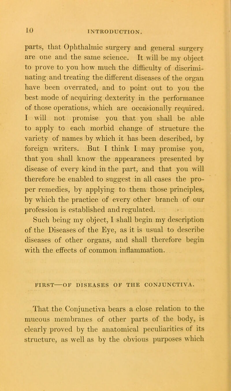 parts, that Ophthalmic surgery and general surgery are one and the same science. It will be my object to prove to you how much the difficulty of discrimi- nating and treating the different diseases of the organ have been overrated, and to point out to you the best mode of acquiring dexterity in the performance of those operations, which are occasionally required. I will not promise you that you shall be able to apply to each morbid change of structure the variety of names by which it has been described, by foreign writers. But I think I may promise you, that you shall know the appearances presented by disease of every kind in the part, and that you will therefore be enabled to suggest in all cases the pro- per remedies, by applying to them those principles, by which the practice of every other branch of our profession is established and regulated. Such being my object, I shall begin my description of the Diseases of the Eye, as it is usual to describe diseases of other organs, and shall therefore begin with the effects of common inflammation. FIRST OF DISEASES OF THE CONJUNCTIVA. That the Conjunctiva bears a close relation to the mucous membranes of other parts of the body, is clearly proved by the anatomical peculiarities of its structure, as well as by the obvious purposes which