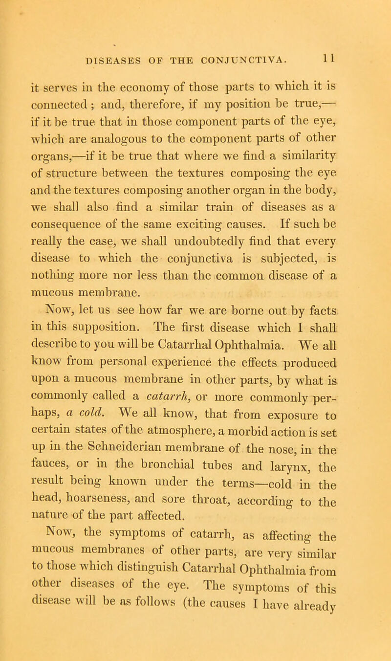 DISEASES OF THE CONJUNCTIVA. 1 1 it serves in the economy of those parts to which it is connected ; and, therefore, if my position be true,— if it be true that in those component parts of the eye, which are analogous to the component parts of other organs,—if it be true that where we find a similarity of structure between the textures composing the eye and the textures composing another organ in the body, we shall also find a similar train of diseases as a consequence of the same exciting causes. If such be really the case, we shall undoubtedly find that every disease to which the conjunctiva is subjected, is nothing more nor less than the common disease of a mucous membrane. Now, let us see how far we are borne out by facts in this supposition. The first disease which I shall describe to you will be Catarrhal Ophthalmia. We all know from personal experience the effects produced upon a mucous membrane in other parts, by what is commonly called a catarrh, or more commonly per- haps, a colcl. We all know, that from exposure to certain states of the atmosphere, a morbid action is set up in the Schneiderian membrane of the nose, in the fauces, or in the bronchial tubes and larynx, the result being known under the terms—cold in the head, hoarseness, and sore throat, according to the nature of the part affected. Now, the symptoms of catarrh, as affecting the mucous membranes of other parts, are very similar to those which distinguish Catarrhal Ophthalmia from other diseases of the eye. The symptoms of this disease will be as follows (the causes I have already