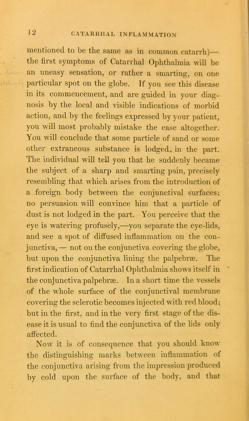 mentioned to be the same as in common catarrh)— the first symptoms of Catarrhal Ophthalmia will be an uneasy sensation, or rather a smarting, on one particular spot on the globe. If you see this disease in its commencement, and are guided in your diag- nosis by the local and visible indications of morbid action, and by the feelings expressed by your patient, you will most probably mistake the case altogether. You will conclude that some particle of sand or some other extraneous substance is lodged, in the part. The individual will tell you that he suddenly became the subject of a sharp and smarting pain, precisely resembling that which arises from the introduction of a foreign body between the conjunctival surfaces; no persuasion will convince him that a particle of dust is not lodged in the part. You perceive that the eye is watering profusely,—you separate the eye-lids, and see a spot of diffused inflammation on the con- junctiva,— not on the conjunctiva covering the globe, but upon the conjunctiva lining the palpebrse. The first indication of Catarrhal Ophthalmia shows itself in the conjunctiva palpebrm. In a short time the vessels of the whole surface of the conjunctival membrane covering the sclerotic becomes injected with red blood; but in the first, and in the very first stage of the dis- ease it is usual to find the conjunctiva of the lids only affected. Now it is of consequence that you should know the distinguishing marks between inflammation of the conjunctiva arising from the impression produced by cold upon the surface of the body, and that