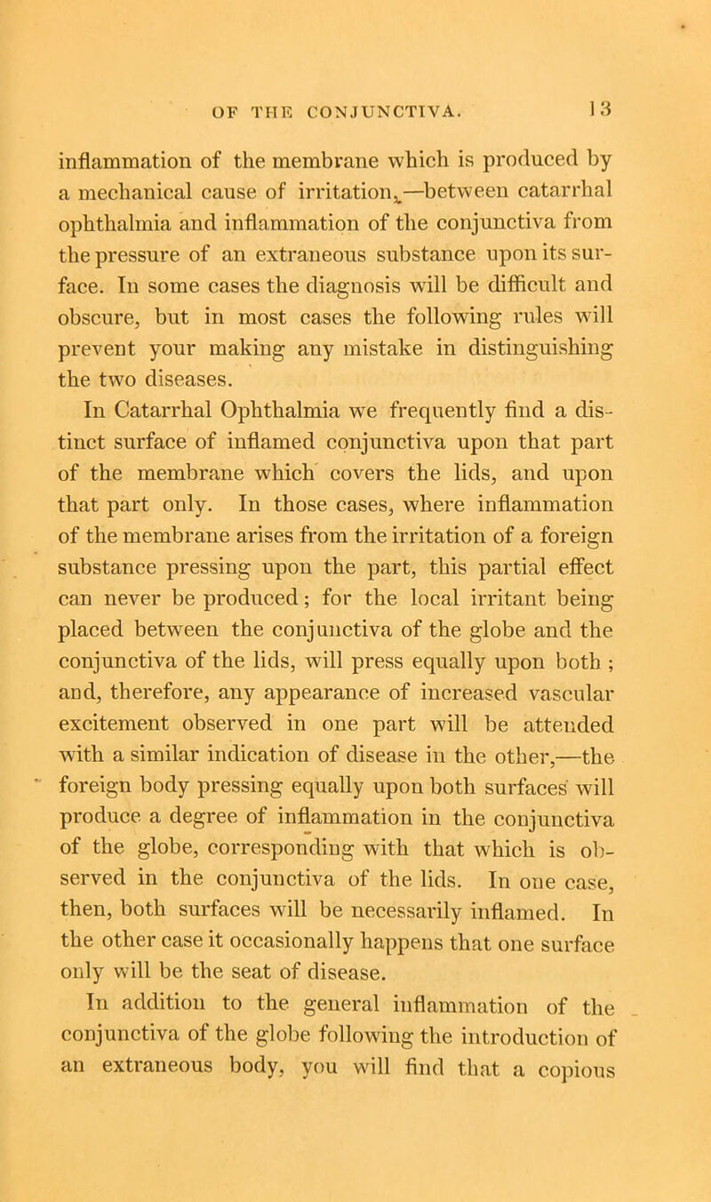 inflammation of the membrane which is produced by a mechanical cause of irritation^—between catarrhal ophthalmia and inflammation of the conjunctiva from the pressure of an extraneous substance upon its sur- face. In some cases the diagnosis will be difficult and obscure, but in most cases the following rules will prevent your making any mistake in distinguishing the two diseases. In Catarrhal Ophthalmia wre frequently find a dis- tinct surface of inflamed conjunctiva upon that part of the membrane which covers the lids, and upon that part only. In those cases, where inflammation of the membrane arises from the irritation of a foreign substance pressing upon the part, this partial effect can never be produced; for the local irritant being placed between the conjunctiva of the globe and the conjunctiva of the lids, will press equally upon both ; and, therefore, any appearance of increased vascular excitement observed in one part will be attended with a similar indication of disease in the other,—the foreign body pressing equally upon both surfaces will produce a degree of inflammation in the conjunctiva of the globe, corresponding with that which is ob- served in the conjunctiva of the lids. In one case, then, both surfaces will be necessarily inflamed. In the other case it occasionally happens that one surface only will be the seat of disease. In addition to the general inflammation of the conjunctiva of the globe following the introduction of an extraneous body, you will find that a copious