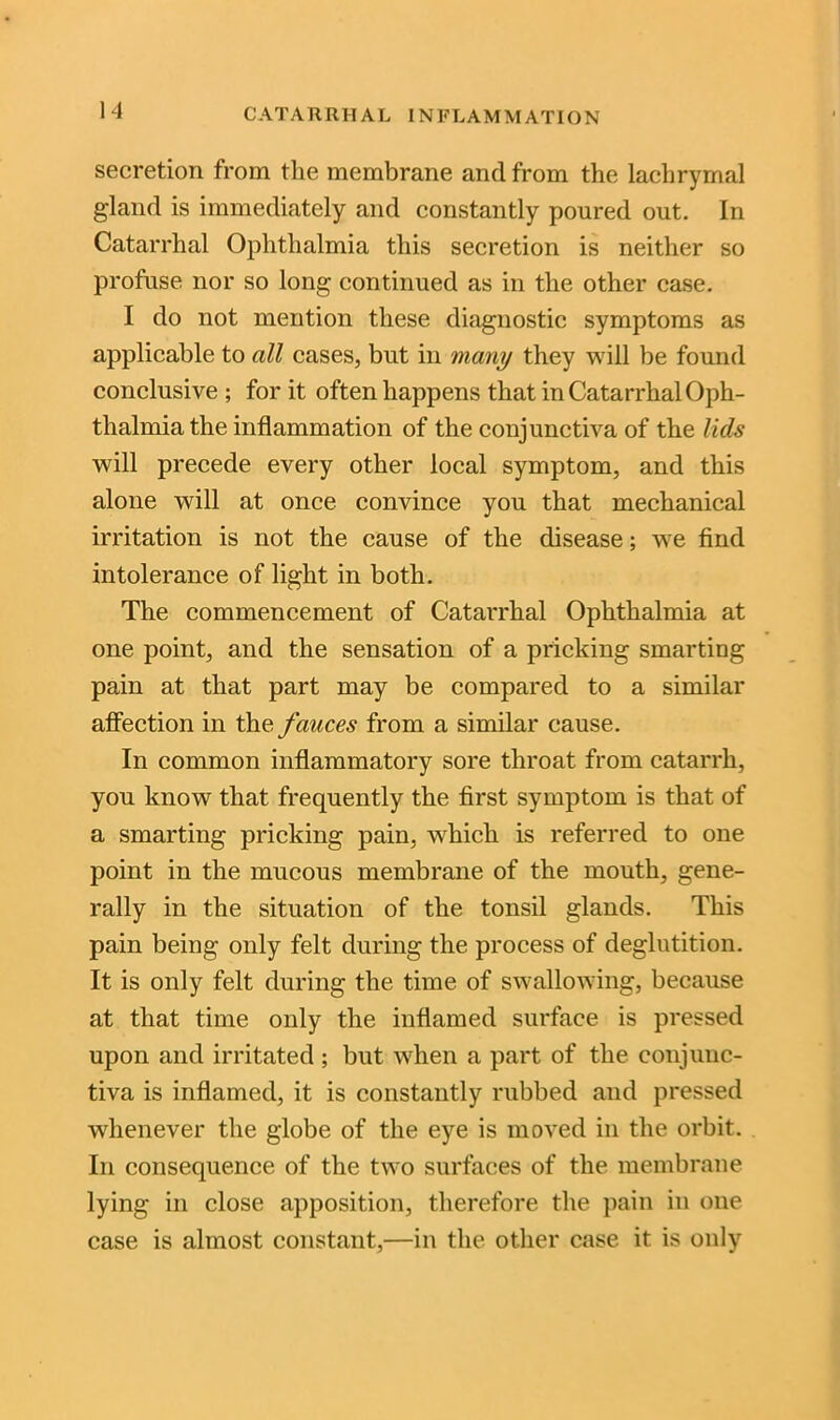 secretion from the membrane and from the lachrymal gland is immediately and constantly poured out. In Catarrhal Ophthalmia this secretion is neither so profuse nor so long continued as in the other case. I do not mention these diagnostic symptoms as applicable to all cases, but in many they will be found conclusive ; for it often happens that in Catarrhal Oph- thalmia the inflammation of the conjunctiva of the lids will precede every other local symptom, and this alone will at once convince you that mechanical irritation is not the cause of the disease; we find intolerance of light in both. The commencement of Catarrhal Ophthalmia at one point, and the sensation of a pricking smarting pain at that part may be compared to a similar affection in the fauces from a similar cause. In common inflammatory sore throat from catarrh, you know that frequently the first symptom is that of a smarting pricking pain, which is referred to one point in the mucous membrane of the mouth, gene- rally in the situation of the tonsil glands. This pain being only felt during the process of deglutition. It is only felt during the time of swallowing, because at that time only the inflamed surface is pressed upon and irritated ; but when a part of the conjunc- tiva is inflamed, it is constantly rubbed and pressed whenever the globe of the eye is moved in the orbit. In consequence of the two surfaces of the membrane lying in close apposition, therefore the pain in one case is almost constant,—in the other case it is only