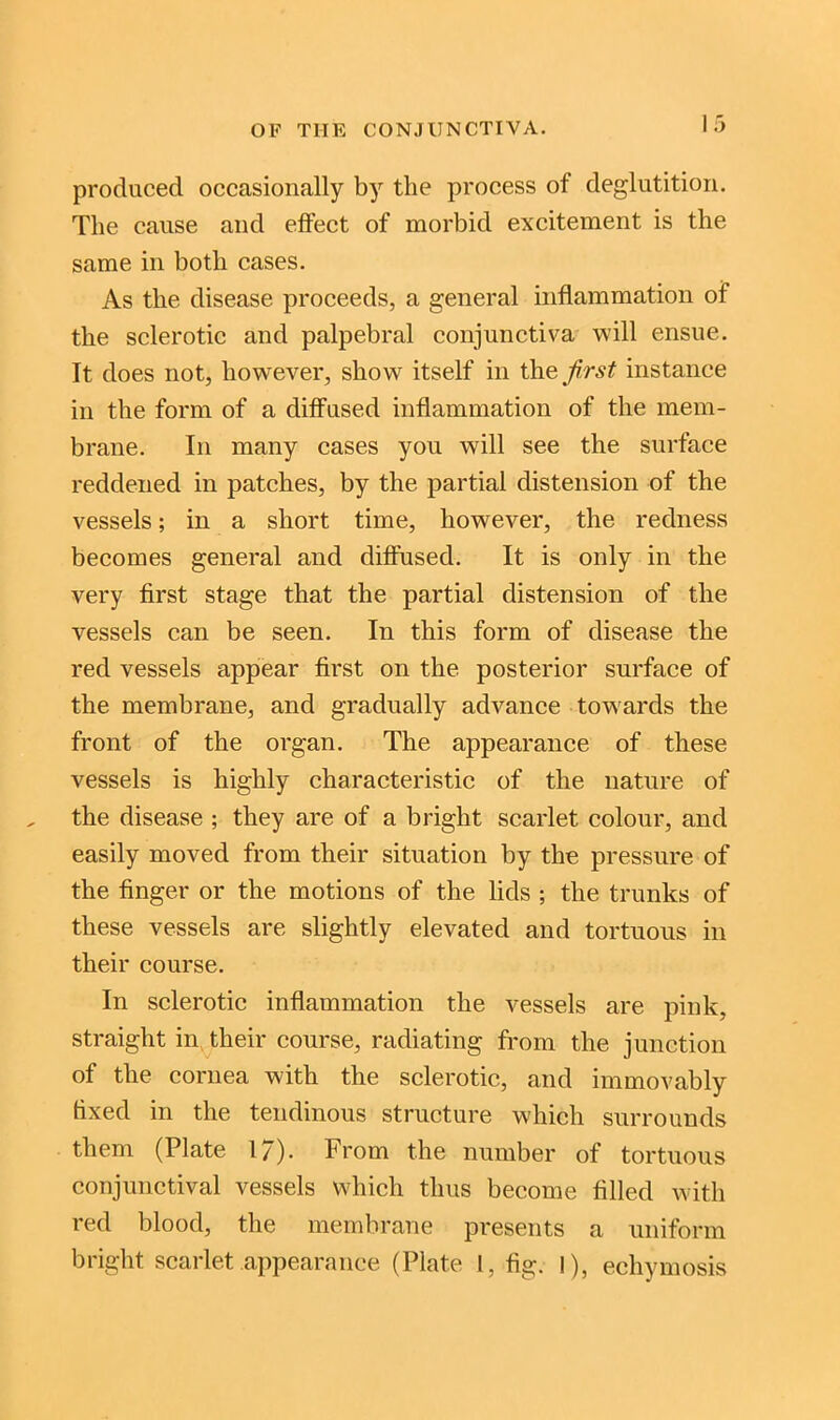 produced occasionally by the process of deglutition. The cause and effect of morbid excitement is the same in both cases. As the disease proceeds, a general inflammation of the sclerotic and palpebral conjunctiva will ensue. It does not, however, show7 itself in the first instance in the form of a diffused inflammation of the mem- brane. In many cases you will see the surface reddened in patches, by the partial distension of the vessels; in a short time, however, the redness becomes general and diffused. It is only in the very first stage that the partial distension of the vessels can be seen. In this form of disease the red vessels appear first on the posterior surface of the membrane, and gradually advance towards the front of the organ. The appearance of these vessels is highly characteristic of the nature of the disease ; they are of a bright scarlet colour, and easily moved from their situation by the pressure of the finger or the motions of the lids ; the trunks of these vessels are slightly elevated and tortuous in their course. In sclerotic inflammation the vessels are pink, straight in their course, radiating from the junction of the cornea with the sclerotic, and immovably fixed in the tendinous structure which surrounds them (Plate 17). From the number of tortuous conjunctival vessels which thus become filled with red blood, the membrane presents a uniform bright scarlet appearance (Plate 1, fig. I), echymosis