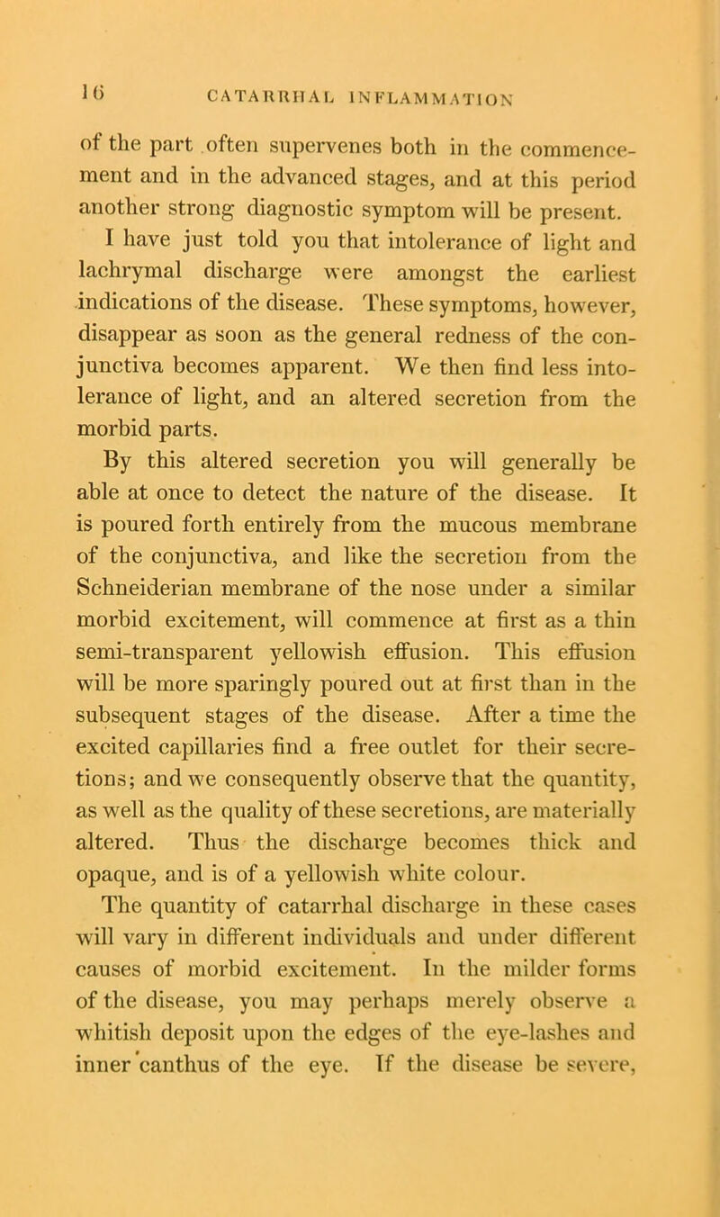 J(> C A TA KUI1 A L INFLAMMATION of the part often supervenes both in the commence- ment and in the advanced stages, and at this period another strong diagnostic symptom will be present. I have just told you that intolerance of light and lachrymal discharge were amongst the earliest indications of the disease. These symptoms, however, disappear as soon as the general redness of the con- junctiva becomes apparent. We then find less into- lerance of light, and an altered secretion from the morbid parts. By this altered secretion you will generally be able at once to detect the nature of the disease. It is poured forth entirely from the mucous membrane of the conjunctiva, and like the secretion from the Schneiderian membrane of the nose under a similar morbid excitement, will commence at first as a thin semi-transparent yellowish effusion. This effusion will be more sparingly poured out at first than in the subsequent stages of the disease. After a time the excited capillaries find a free outlet for their secre- tions; and we consequently observe that the quantity, as well as the quality of these secretions, are materially altered. Thus the discharge becomes thick and opaque, and is of a yellowish white colour. The quantity of catarrhal discharge in these cases will vary in different individuals and under different causes of morbid excitement. In the milder forms of the disease, you may perhaps merely observe a whitish deposit upon the edges of the eye-lashes and inner canthus of the eye. If the disease be severe,