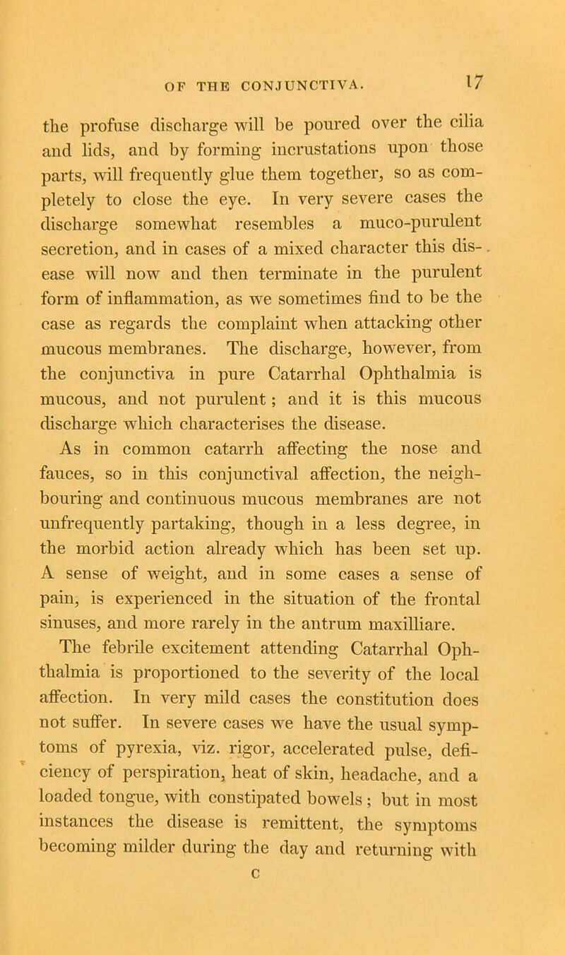 the profuse discharge will be poured over the cilia and lids, and by forming incrustations upon those parts, will frequently glue them together, so as com- pletely to close the eye. In very severe cases the discharge somewhat resembles a muco-purulent secretion, and in cases of a mixed character this dis- ease will now and then terminate in the purulent form of inflammation, as we sometimes find to be the case as regards the complaint when attacking other mucous membranes. The discharge, however, from the conjunctiva in pure Catarrhal Ophthalmia is mucous, and not purulent; and it is this mucous discharge which characterises the disease. As in common catarrh affecting the nose and fauces, so in this conjunctival affection, the neigh- bouring and continuous mucous membranes are not unfrequently partaking, though in a less degree, in the morbid action already which has been set up. A sense of weight, and in some cases a sense of pain, is experienced in the situation of the frontal sinuses, and more rarely in the antrum maxilliare. The febrile excitement attending Catarrhal Oph- thalmia is proportioned to the severity of the local affection. In very mild cases the constitution does not suffer. In severe cases we have the usual symp- toms of pyrexia, viz. rigor, accelerated pulse, defi- ciency of perspiration, heat of skin, headache, and a loaded tongue, with constipated bowels ; but in most instances the disease is remittent, the symptoms becoming milder during the day and returning with c