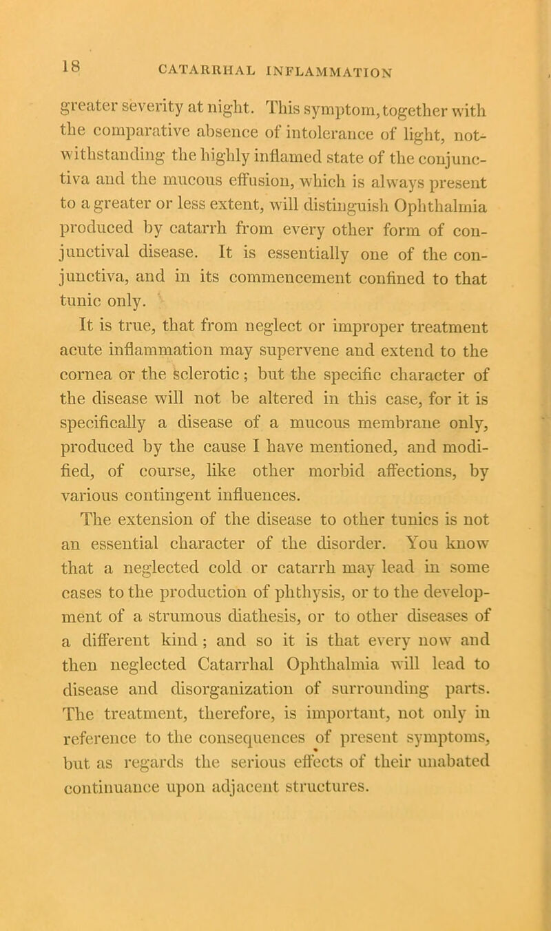 greater severity at night. This symptom, together with the comparative absence ot intolerance of light, not- withstanding the highly inflamed state of the conjunc- tiva and the mucous effusion, which is always present to a greater or less extent, will distinguish Ophthalmia produced by catarrh from every other form of con- junctival disease. It is essentially one of the con- junctiva, and in its commencement confined to that tunic only. It is true, that from neglect or improper treatment acute inflammation may supervene and extend to the cornea or the sclerotic ; but the specific character of the disease will not be altered in this case, for it is specifically a disease of a mucous membrane only, produced by the cause I have mentioned, and modi- fied, of course, like other morbid affections, by various contingent influences. The extension of the disease to other tunics is not an essential character of the disorder. You know that a neglected cold or catarrh may lead in some cases to the production of plithysis, or to the develop- ment of a strumous diathesis, or to other diseases of a different kind ; and so it is that every now and then neglected Catarrhal Ophthalmia will lead to disease and disorganization of surrounding parts. The treatment, therefore, is important, not only in reference to the consequences of present symptoms, but as regards the serious effects of their unabated continuance upon adjacent structures.