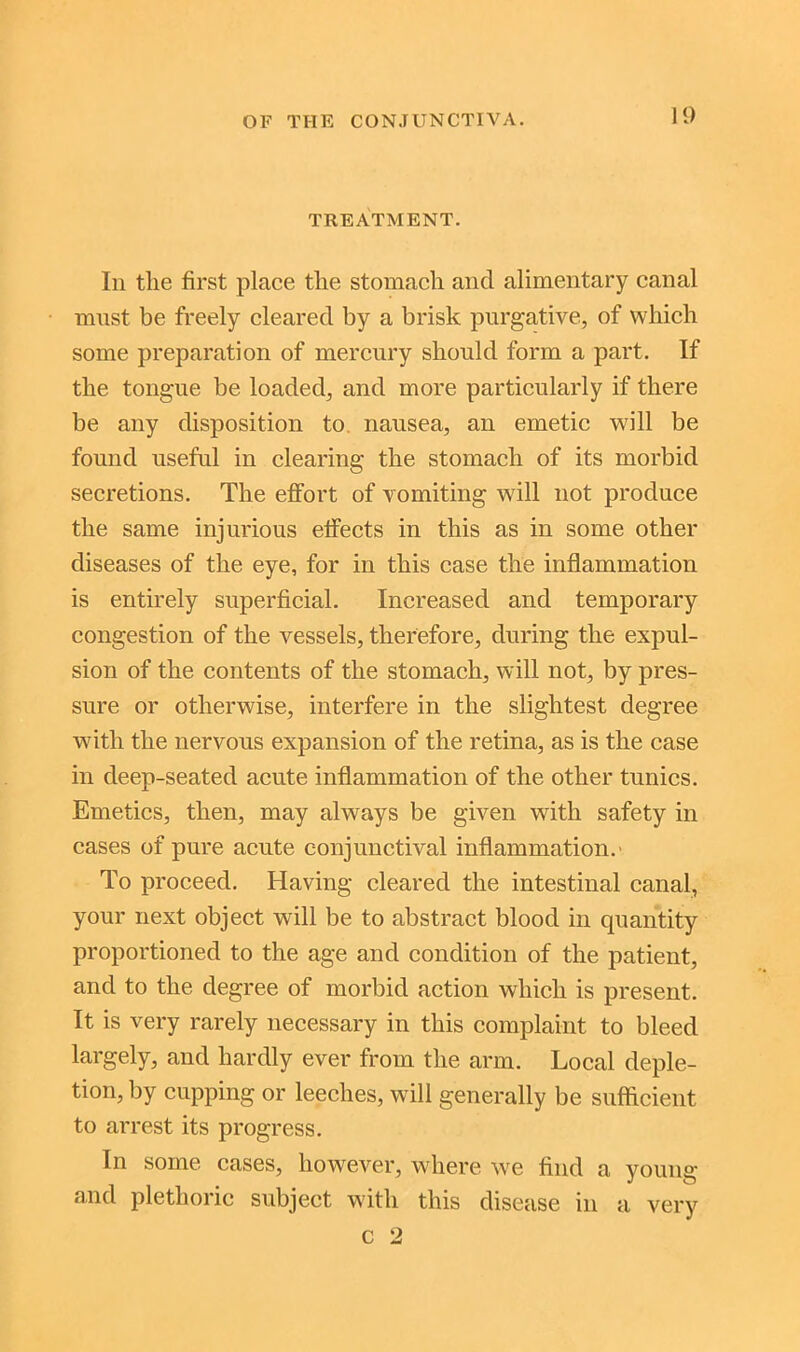 TREATMENT. In tlie first place the stomach and alimentary canal must be freely cleared by a brisk purgative, of which some preparation of mercury should form a part. If the tongue be loaded, and more particularly if there be any disposition to nausea, an emetic will be found useful in clearing the stomach of its morbid secretions. The effort of vomiting will not produce the same injurious effects in this as in some other diseases of the eye, for in this case the inflammation is entirely superficial. Increased and temporary congestion of the vessels, therefore, during the expul- sion of the contents of the stomach, will not, by pres- sure or otherwise, interfere in the slightest degree with the nervous expansion of the retina, as is the case in deep-seated acute inflammation of the other tunics. Emetics, then, may always be given with safety in cases of pure acute conjunctival inflammation.' To proceed. Having cleared the intestinal canal, your next object will be to abstract blood in quantity proportioned to the age and condition of the patient, and to the degree of morbid action which is present. It is very rarely necessary in this complaint to bleed largely, and hardly ever from the arm. Local deple- tion, by cupping or leeches, will generally be sufficient to arrest its progress. In some cases, however, where we find a young and plethoric subject with this disease in a very