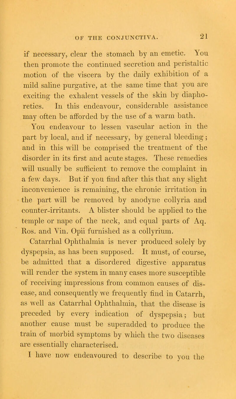 if necessary, clear the stomach by an emetic. You then promote the continued secretion and peristaltic motion of the viscera by the daily exhibition of a mild saline purgative, at the same time that you are exciting the exhalent vessels of the skin by diapho- retics. In this endeavour, considerable assistance may often be afforded by the use of a warm bath. You endeavour to lessen vascular action in the part by local, and if necessary, by general bleeding; and in this will be comprised the treatment of the disorder in its first and acute stages. These remedies will usually be sufficient to remove the complaint in a few days. But if you find after this that any slight inconvenience is remaining, the chronic irritation in the part will be removed by anodyne collyria and counter-irritants. A blister should be applied to the temple or nape of the neck, and equal parts of Aq. Ros. and Yin. Opii furnished as a collyrium. Catarrhal Ophthalmia is never produced solely by dyspepsia, as has been supposed. It must, of course, be admitted that a disordered digestive apparatus will render the system in many cases more susceptible of receiving impressions from common causes of dis- ease, and consequently we frequently find in Catarrh, as well as Catarrhal Ophthalmia, that the disease is preceded by every indication of dyspepsia; but another cause must be superadded to produce the train of morbid symptoms by which the two diseases are essentially characterised. I have now endeavoured to describe to you the