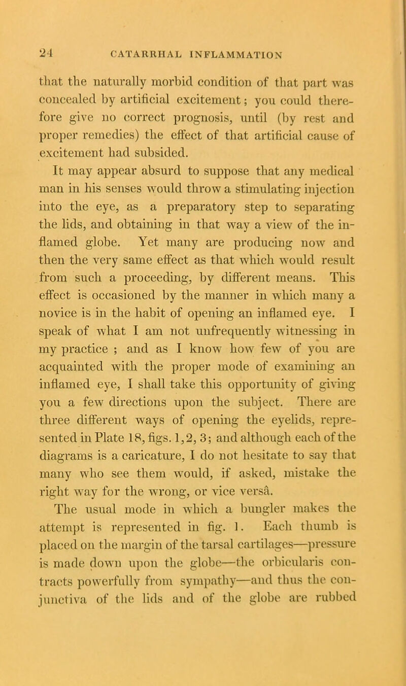 that the naturally morbid condition of that part was concealed by artificial excitement; you could there- fore give no correct prognosis, until (by rest and proper remedies) the effect of that artificial cause of excitement had subsided. It may appear absurd to suppose that any medical man in his senses would throw a stimulating injection into the eye, as a preparatory step to separating the lids, and obtaining in that way a view of the in- flamed globe. Yet many are producing now and then the very same effect as that which would result from such a proceeding, by different means. This effect is occasioned by the manner in which many a novice is in the habit of opening an inflamed eye. I speak of what I am not uufrequently witnessing in * my practice ; and as I know how few of you are acquainted with the proper mode of examining an inflamed eye, I shall take this opportunity of giving you a few directions upon the subject. There are three different ways of opening the eyelids, repre- sented in Plate 18, figs. 1,2, 3; and although each of the diagrams is a caricature, I do not hesitate to say that many who see them would, if asked, mistake the right way for the wrong, or vice versa. The usual mode in which a bungler makes the attempt is represented in fig. 1. Each thumb is placed on the margin of the tarsal cartilages—pressure is made down upon the globe—the orbicularis con- tracts powerfully from sympathy—and thus the con- junctiva of the lids and of the globe are rubbed