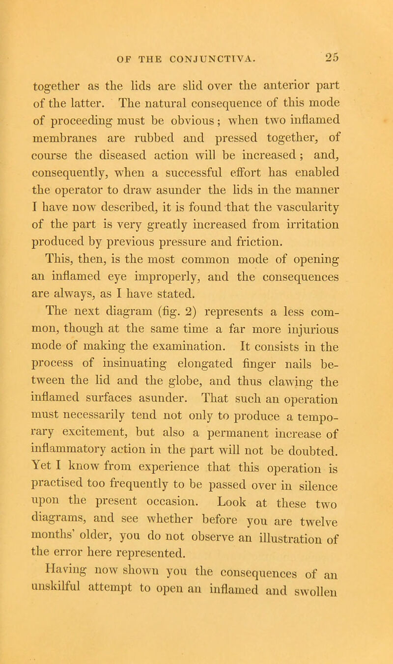 together as the lids are slid over the anterior part of the latter. The natural consequence of this mode of proceeding must be obvious; when two inflamed membranes are rubbed and pressed together, of course the diseased action will be increased ; and, consequently, when a successful effort has enabled the operator to draw asunder the lids in the manner I have now described, it is found that the vascularity of the part is very greatly increased from irritation produced by previous pressure and friction. This, then, is the most common mode of opening an inflamed eye improperly, and the consequences are always, as I have stated. The next diagram (fig. 2) represents a less com- mon, though at the same time a far more injurious mode of making the examination. It consists in the process of insinuating elongated finger nails be- tween the lid and the globe, and thus clawing the inflamed surfaces asunder. That such an operation must necessarily tend not only to produce a tempo- rary excitement, but also a permanent increase of inflammatory action in the part will not be doubted. Yet I know from experience that this operation is practised too frequently to be passed over in silence upon the present occasion. Look at these two diagrams, and see whether before you are twelve months’ older, you do not observe an illustration of the error here represented. Having now shown you the consequences of an unskilful attempt to open an inflamed and swollen