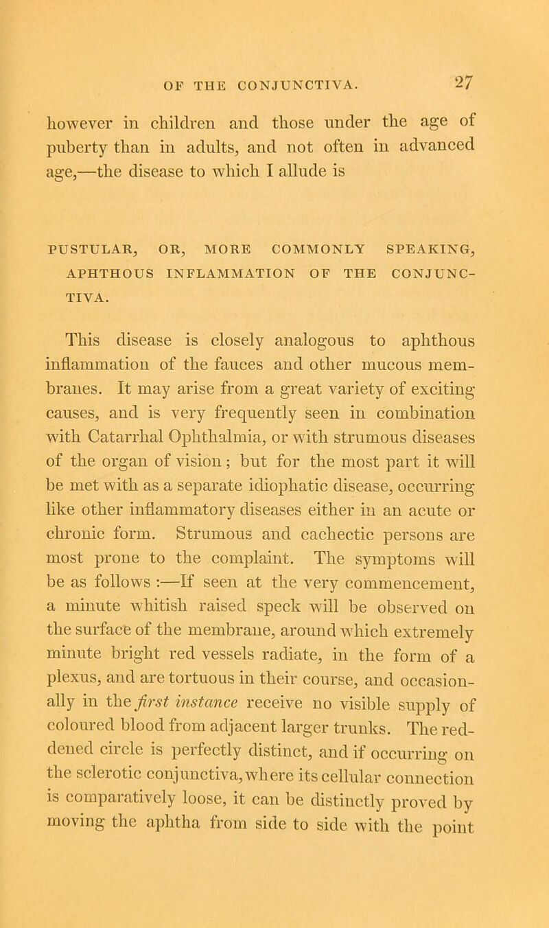 however in children and those under the age of puberty than in adults, and not often in advanced age,—the disease to which I allude is PUSTULAR, OR, MORE COMMONLY SPEAKING, APHTHOUS INFLAMMATION OF THE CONJUNC- TIVA. This disease is closely analogous to aphthous inflammation of the fauces and other mucous mem- branes. It may arise from a great variety of exciting causes, and is very frequently seen in combination with Catarrhal Ophthalmia, or with strumous diseases of the organ of vision ; but for the most part it will be met with as a separate idiophatic disease, occurring like other inflammatory diseases either in an acute or chronic form. Strumous and cachectic persons are most prone to the complaint. The symptoms will be as follows :—If seen at the very commencement, a minute whitish raised speck will be observed on the surface of the membrane, around which extremely minute bright red vessels radiate, in the form of a plexus, and are tortuous in their course, and occasion- ally in the first instance receive no visible supply of coloured blood from adjacent larger trunks. The red- dened circle is perfectly distinct, and if occurring on the sclerotic conjunctiva, where its cellular connection is comparatively loose, it can be distinctly proved by moving the aphtha from side to side with the point