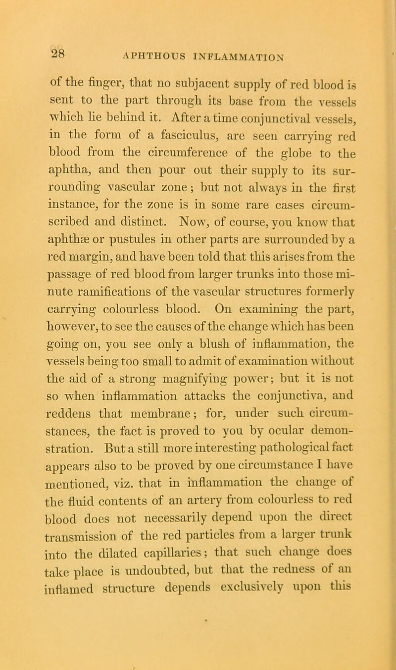 of the finger, that no subjacent supply of red blood is sent to the part through its base from the vessels which lie behind it. After a time conjunctival vessels, in the form of a fasciculus, are seen carrying red blood from the circumference of the globe to the aphtha, and then pour out their supply to its sur- rounding vascular zone; but not always in the first instance, for the zone is in some rare cases circum- scribed and distinct. Now, of course, you know that aphthae or pustules in other parts are surrounded by a red margin, and have been told that this arises from the passage of red blood from larger trunks into those mi- nute ramifications of the vascular structures formerly carrying colourless blood. On examining the part, however, to see the causes of the change which has been going on, you see only a blush of inflammation, the vessels being too small to admit of examination without the aid of a strong magnifying power; but it is not so when inflammation attacks the conjunctiva, and reddens that membrane; for, under such circum- stances, the fact is proved to you by ocular demon- stration. But a still more interesting pathological fact appears also to be proved by one circumstance I have mentioned, viz. that in inflammation the change of the fluid contents of an artery from colourless to red blood does not necessarily depend upon the direct transmission of the red particles from a larger trunk into the dilated capillaries; that such change does take place is undoubted, but that the redness of an inflamed structure depends exclusively upon this