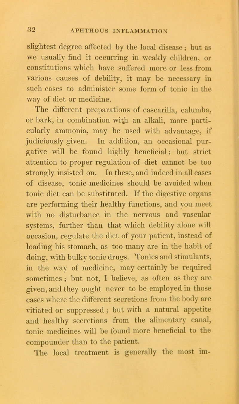 slightest degree affected by the local disease; but as we usually find it occurring in weakly children, or constitutions which have suffered more or less from various causes of debility, it may be necessary in such cases to administer some form of tonic in the way of diet or medicine. The different preparations of cascarilla, calumba, or bark, in combination with an alkali, more parti- cularly ammonia, may be used with advantage, if judiciously given. In addition, an occasional pur- gative will be found highly beneficial; but strict attention to proper regulation of diet cannot be too strongly insisted on. In these, and indeed in all cases of disease, tonic medicines should be avoided when tonic diet can be substituted. If the digestive organs are performing their healthy functions, and you meet with no disturbance in the nervous and vascular systems, further than that which debility alone will occasion, regulate the diet of your patient, instead of loading his stomach, as too many are in the habit of doing, with bulky tonic drugs. Tonics and stimulants, in the way of medicine, may certainly be required sometimes ; but not, I believe, as often as they are given, and they ought never to be employed in those cases where the different secretions from the body are vitiated or suppressed ; but with a natural appetite and healthy secretions from the alimentary canal, tonic medicines will be found more beneficial to the compounder than to the patient. The local treatment is generally the most im-