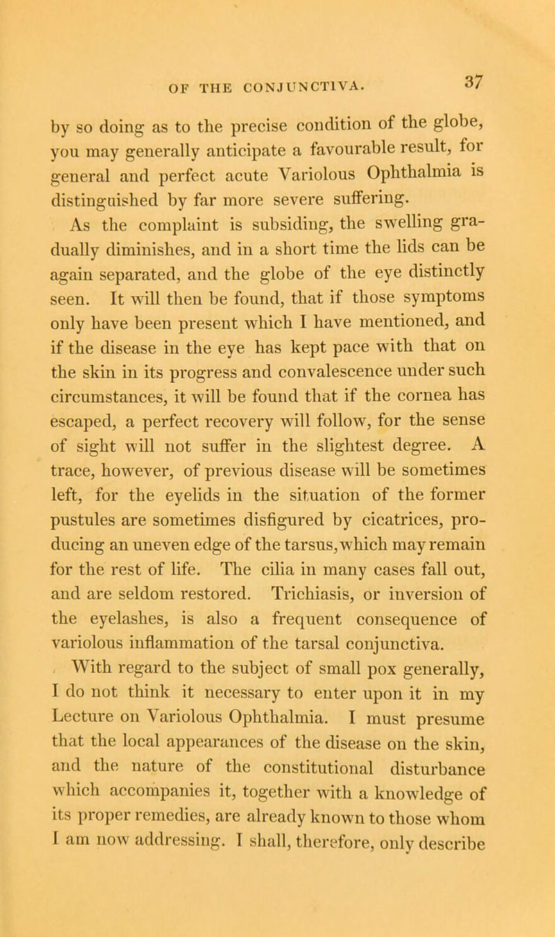 3/ by so doing as to the precise condition of the globe, you may generally anticipate a favourable result, for general and perfect acute Variolous Ophthalmia is distinguished by far more severe suffering. As the complaint is subsiding, the swelling gra- dually diminishes, and in a short time the lids can be again separated, and the globe of the eye distinctly seen. It will then be found, that if those symptoms only have been present which I have mentioned, and if the disease in the eye has kept pace with that on the skin in its progress and convalescence under such circumstances, it will be found that if the cornea has escaped, a perfect recovery will follow, for the sense of sight will not suffer in the slightest degree. A trace, however, of previous disease will be sometimes left, for the eyelids in the situation of the former pustules are sometimes disfigured by cicatrices, pro- ducing an uneven edge of the tarsus, which may remain for the rest of life. The cilia in many cases fall out, and are seldom restored. Trichiasis, or inversion of the eyelashes, is also a frequent consequence of variolous inflammation of the tarsal conjunctiva. With regard to the subject of small pox generally, I do not think it necessary to enter upon it in my Lecture on Variolous Ophthalmia. I must presume that the local appearances of the disease on the skin, and the nature of the constitutional disturbance which accompanies it, together with a knowledge of its proper remedies, are already known to those whom I am now addressing. I shall, therefore, only describe