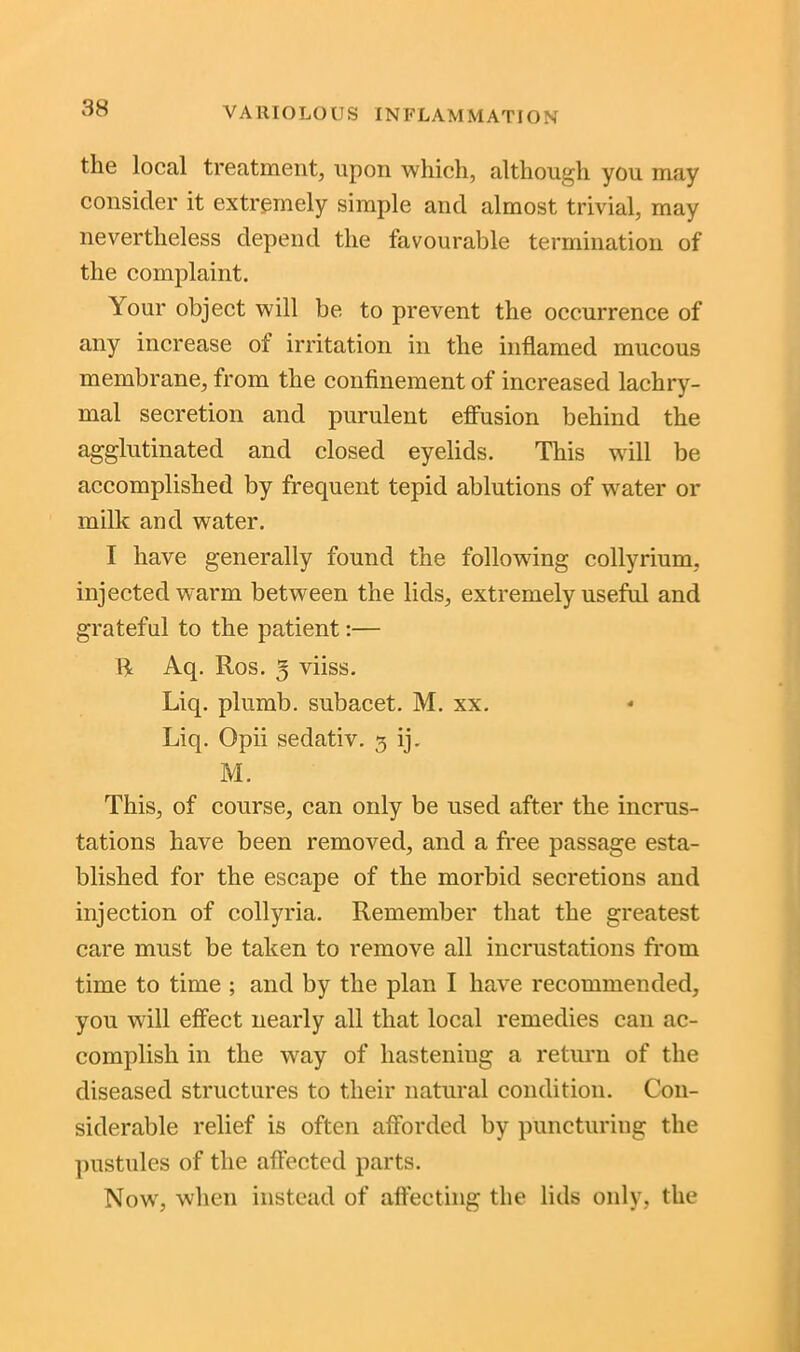 the local treatment, upon which, although you may consider it extremely simple and almost trivial, may nevertheless depend the favourable termination of the complaint. Your object will be to prevent the occurrence of any increase of irritation in the inflamed mucous membrane, from the confinement of increased lachry- mal secretion and purulent effusion behind the agglutinated and closed eyelids. This will be accomplished by frequent tepid ablutions of water or milk and water. I have generally found the following collyrium, injected warm between the lids, extremely useful and grateful to the patient:— R Aq. Ros. 3 viiss. Liq. plumb, subacet. M. xx. Liq. Opii sedativ. 3 ij. M. This, of course, can only be used after the incrus- tations have been removed, and a free passage esta- blished for the escape of the morbid secretions and injection of collyria. Remember that the greatest care must be taken to remove all incrustations from time to time ; and by the plan I have recommended, you will effect nearly all that local remedies can ac- complish in the way of hasteniug a return of the diseased structures to their natural condition. Con- siderable relief is often afforded by puncturing the pustules of the affected parts. Now, when instead of affecting the lids only, the