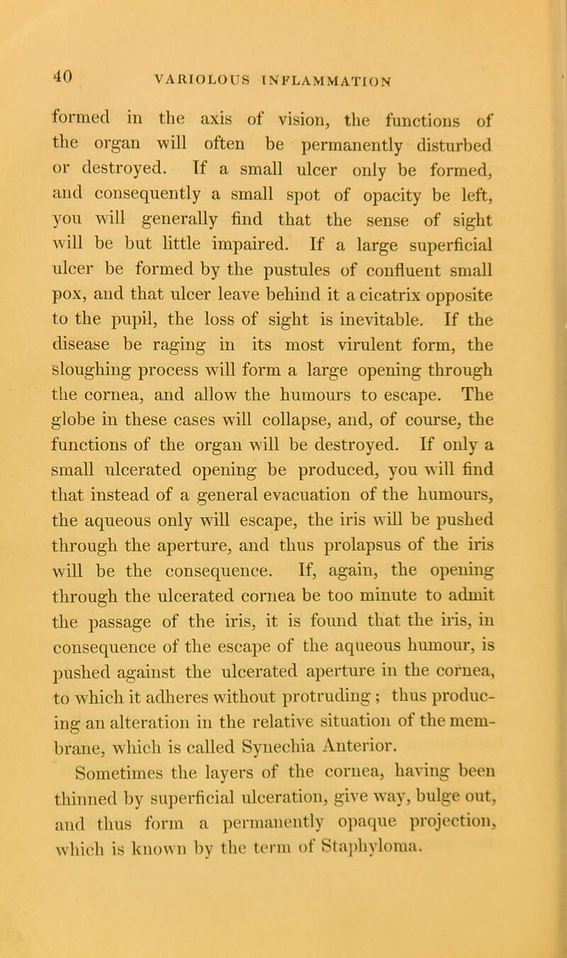 VARIOLOUS IN FLA M M ATI O N formed in the axis of vision, the functions of the organ will often be permanently disturbed or destroyed. If a small ulcer only be formed, and consequently a small spot of opacity be left, you will generally find that the sense of sight will be but little impaired. If a large superficial ulcer be formed by the pustules of confluent small pox, and that ulcer leave behind it a cicatrix opposite to the pupil, the loss of sight is inevitable. If the disease be raging in its most virulent form, the sloughing process will form a large opening through the cornea, arid allow the humours to escape. The globe in these cases will collapse, and, of course, the functions of the organ will be destroyed. If only a small ulcerated opening be produced, you will find that instead of a general evacuation of the humours, the aqueous only will escape, the iris will be pushed through the aperture, and thus prolapsus of the iris will be the consequence. If, again, the opening through the ulcerated cornea be too minute to admit the passage of the iris, it is found that the iris, in consequence of the escape of the aqueous humour, is pushed against the ulcerated aperture in the cornea, to which, it adheres without protruding ; thus produc- ing an alteration in the relative situation of the mem- brane, which is called Synechia Anterior. Sometimes the layers of the cornea, having been thinned by superficial ulceration, give way, bulge out, and thus form a permanently opaque projection, which is known by the term of Staphyloma.