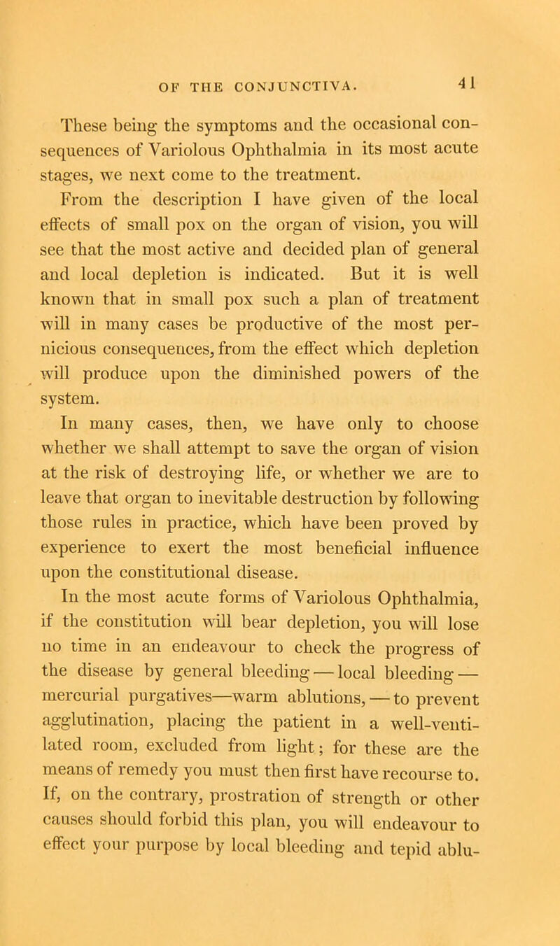 These being the symptoms and the occasional con- sequences of Variolous Ophthalmia in its most acute stages, we next come to the treatment. From the description I have given of the local effects of small pox on the organ of vision, you will see that the most active and decided plan of general and local depletion is indicated. But it is well known that in small pox such a plan of treatment will in many cases be productive of the most per- nicious consequences, from the effect which depletion will produce upon the diminished powers of the system. In many cases, then, we have only to choose whether we shall attempt to save the organ of vision at the risk of destroying life, or whether we are to leave that organ to inevitable destruction by following those rules in practice, which have been proved by experience to exert the most beneficial influence upon the constitutional disease. In the most acute forms of Variolous Ophthalmia, if the constitution will bear depletion, you will lose no time in an endeavour to check the progress of the disease by general bleeding — local bleeding — mercurial purgatives—warm ablutions, — to prevent agglutination, placing the patient in a well-venti- lated room, excluded from light; for these are the means of remedy you must then first have recourse to. If, on the contrary, prostration of strength or other causes should foibid this plan, you will endeavour to effect your purpose by local bleeding and tepid ablu-