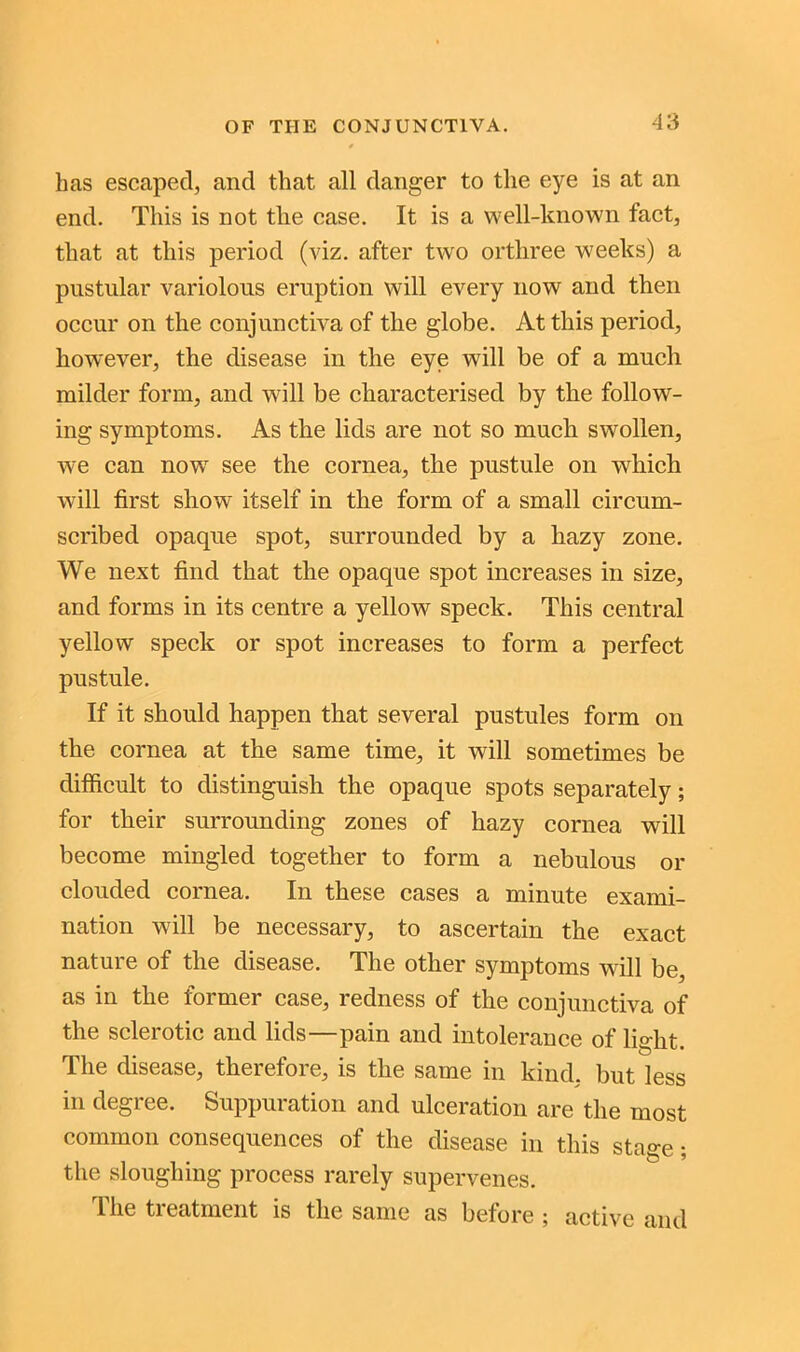 has escaped, and that all danger to the eye is at an end. This is not the ease. It is a well-known fact, that at this period (viz. after two orthree weeks) a pustular variolous eruption will every now and then occur on the conjunctiva of the globe. At this period, however, the disease in the eye will be of a much milder form, and will be characterised by the follow- ing symptoms. As the lids are not so much swollen, we can now see the cornea, the pustule on which will first show itself in the form of a small circum- scribed opaque spot, surrounded by a hazy zone. We next find that the opaque spot increases in size, and forms in its centre a yellow speck. This central yellow speck or spot increases to form a perfect pustule. If it should happen that several pustules form on the cornea at the same time, it will sometimes be difficult to distinguish the opaque spots separately; for their surrounding zones of hazy cornea will become mingled together to form a nebulous or clouded cornea. In these cases a minute exami- nation will be necessary, to ascertain the exact nature of the disease. The other symptoms will be, as in the former case, redness of the conjunctiva of the sclerotic and lids—pain and intolerance of light. The disease, therefore, is the same in kind, but less in degree. Suppuration and ulceration are the most common consequences of the disease in this sta°-p • the sloughing process rarely supervenes. The treatment is the same as before ; active and
