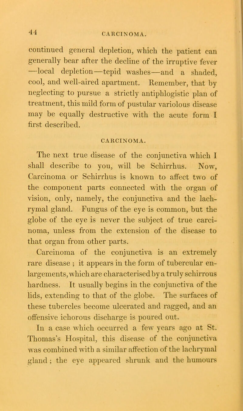 CARCINOMA. continued general depletion, which the patient can generally bear after the decline of the irruptive fever —local depletion—tepid washes—and a shaded, cool, and well-aired apartment. Remember, that by neglecting to pursue a strictly antiphlogistic plan of treatment, this mild form of pustular variolous disease may be equally destructive with the acute form I first described. CARCINOMA. The next true disease of the conjunctiva which I shall describe to you, will be Schirrhus. Nowr, Carcinoma or Schirrhus is known to affect two of the component parts connected with the organ of vision, only, namely, the conjunctiva and the lach- rymal gland. Fungus of the eye is common, but the globe of the eye is never the subject of true carci- noma, unless from the extension of the disease to that organ from other parts. Carcinoma of the conjunctiva is an extremely rare disease ; it appears in the form of tubercular en- largements, which are characterised by a truly schirrous hardness. It usually begins in the conjunctiva of the lids, extending to that of the globe. The surfaces of these tubercles become ulcerated and ragged, and an offensive ichorous discharge is poured out. In a case which occurred a few years ago at St. Thomas’s Hospital, this disease of the conjunctiva was combined with a similar affection of the lachrymal gland ; the eye appeared shrunk and the humours