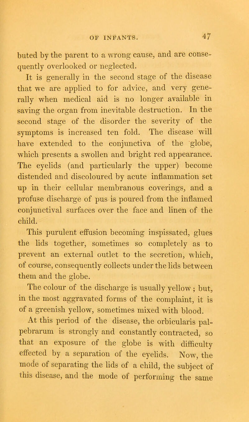 buted by the parent to a wrong cause, and are conse- quently overlooked or neglected. It is generally in the second stage of the disease that we are applied to for advice, and very gene- rally when medical aid is no longer available in saving the organ from inevitable destruction. In the second stage of the disorder the severity of the symptoms is increased ten fold. The disease wdll have extended to the conjunctiva of the globe, which presents a swollen and bright red appearance. The eyelids (and particularly the upper) become distended and discoloured by acute inflammation set up in their cellular membranous coverings, and a profuse discharge of pus is poured from the inflamed conjunctival surfaces over the face and linen of the child. This purulent effusion becoming inspissated, glues the lids together, sometimes so completely as to prevent an external outlet to the secretion, which, of course, consequently collects under the lids between them and the globe. The colour of the discharge is usually yellow ; but, in the most aggravated forms of the complaint, it is of a greenish yellow, sometimes mixed with blood. At this period of the disease, the orbicularis pal- pebrarum is strongly and constantly contracted, so that an exposure of the globe is with difficulty effected by a separation of the eyelids. Now, the mode of separating the lids of a child, the subject of this disease, and the mode of performing the same