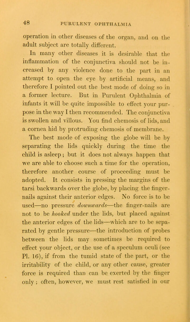 operation in other diseases of the organ, and on the adult subject are totally different. In many other diseases it is desirable that the inflammation of the conjunctiva should not be in- creased by any violence done to the part in an attempt to open the eye by artificial means, and therefore I pointed out the best mode of doing so in a former lecture. But in Purulent Ophthalmia of infants it will be quite impossible to effect your pur- pose in the way I then recommended. The conjunctiva is swollen and villous. You find chemosis of lids, and a cornea hid by protruding chemosis of membrane. The best mode of exposing the globe will be by separating the lids quickly during the time the child is asleep; but it does not always happen that we are able to choose such a time for the operation, therefore another course of proceeding must be adopted. It consists in pressing the margins of the tarsi backwards over the globe, by placing the finger- nails against their anterior edges. No force is to be used—no pressure downwards—the finger-nails are not to be hooked under the lids, but placed against the anterior edges of the lids—which are to be sepa- rated by gentle pressure—the introduction of probes between the lids may sometimes be required to effect your object, or the use of a speculum oculi (see PI. 16), if from the tumid state of the part, or the irritability of the child, or any other cause, greater force is required than can be exerted by the finger only ; often, however, we must rest satisfied in our