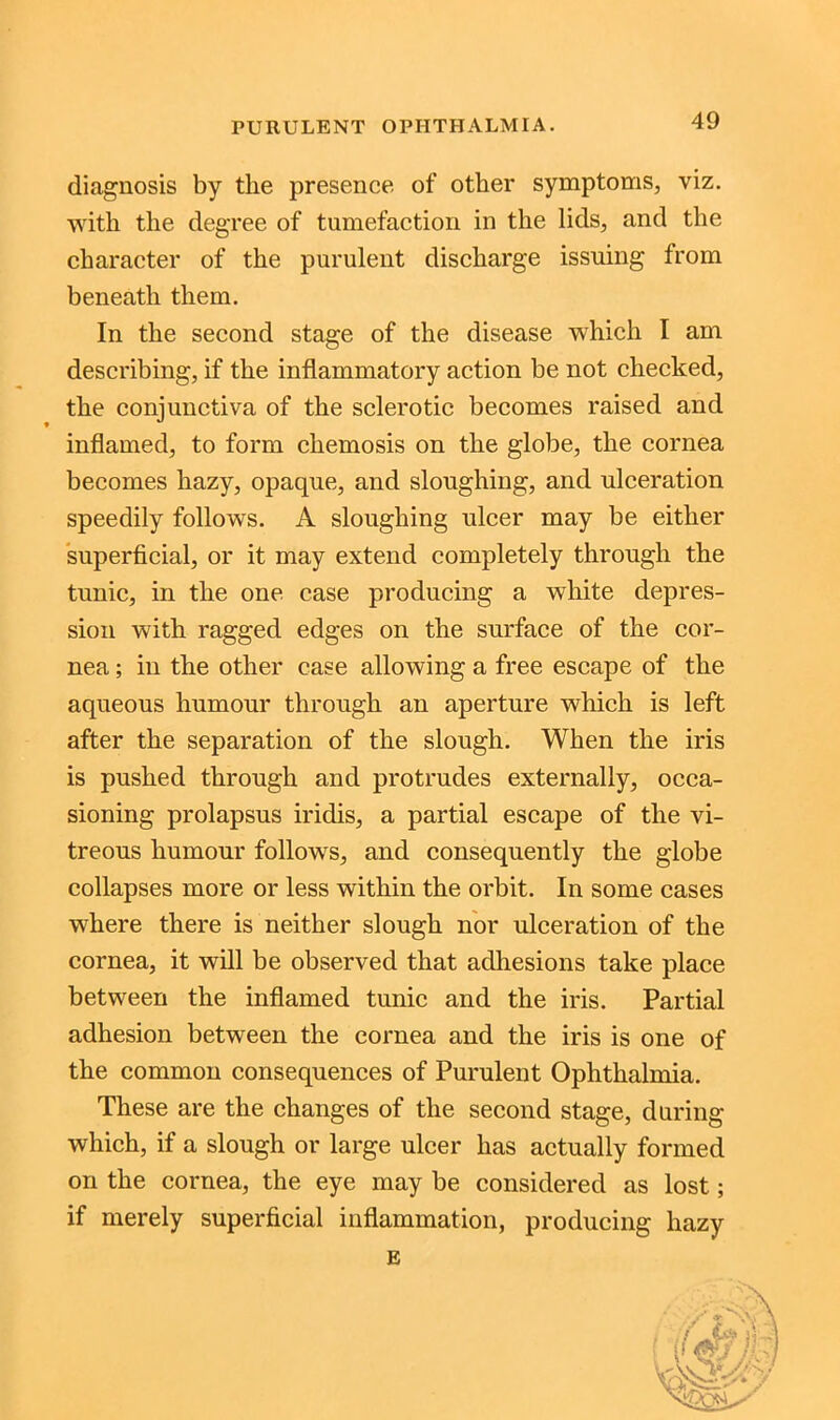 diagnosis by the presence of other symptoms, viz. with the degree of tumefaction in the lids, and the character of the purulent discharge issuing from beneath them. In the second stage of the disease which I am describing, if the inflammatory action be not checked, the conjunctiva of the sclerotic becomes raised and inflamed, to form chemosis on the globe, the cornea becomes hazy, opaque, and sloughing, and ulceration speedily follows. A sloughing ulcer may be either superficial, or it may extend completely through the tunic, in the one case producing a white depres- sion with ragged edges on the surface of the cor- nea ; in the other case allowing a free escape of the aqueous humour through an aperture which is left after the separation of the slough. When the iris is pushed through and protrudes externally, occa- sioning prolapsus iridis, a partial escape of the vi- treous humour follows, and consequently the globe collapses more or less within the orbit. In some cases where there is neither slough nor ulceration of the cornea, it will be observed that adhesions take place between the inflamed tunic and the iris. Partial adhesion between the cornea and the iris is one of the common consequences of Purulent Ophthalmia. These are the changes of the second stage, during which, if a slough or large ulcer has actually formed on the cornea, the eye may be considered as lost; if merely superficial inflammation, producing hazy E