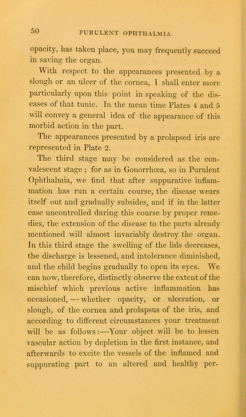 opacity, has taken place, you may frequently succeed in saving the organ. With respect to the appearances presented by a slough or an ulcer of the cornea, I shall enter more particularly upon this point in speaking of the dis- eases of that tunic. In the mean time Plates 4 and 5 will convey a general idea of the appearance of this morbid action in the part. The appearances presented by a prolapsed iris are represented in Plate 2. The third stage may be considered as the con- valescent stage ; for as in Gonorrhoea, so in Purulent Ophthalmia, we find that after suppurative inflam- mation has run a certain course, the disease wears itself out and gradually subsides, and if in the latter case uncontrolled during this course by proper reme- dies, the extension of the disease to the parts already mentioned will almost invariably destroy the organ. In this third stage the swelling of the lids decreases, the discharge is lessened, and intolerance diminished, and the child begins gradually to open its eyes. We can now, therefore, distinctly observe the extent of the mischief which previous active inflammation has occasioned, — whether opacity, or ulceration, or slough, of the cornea and prolapsus of the iris, and according to different circumstances your treatment will be as follows:—Your object will be to lessen vascular action by depletion in the first instance, and afterwards to excite the vessels of the inflamed and suppurating part to an altered and healthy per-
