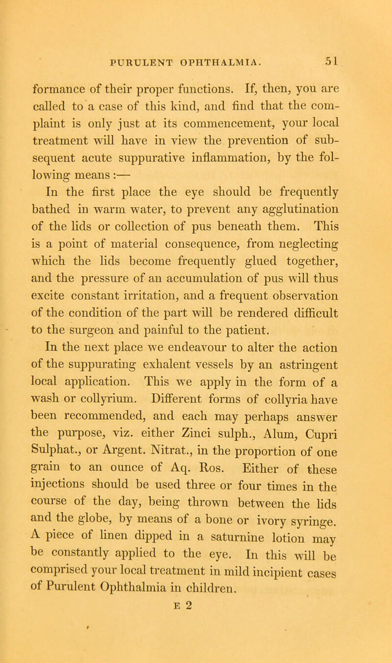 formance of their proper functions. If, then, you are called to a case of this kind, and find that the com- plaint is only just at its commencement, your local treatment will have in view the prevention of sub- sequent acute suppurative inflammation, by the fol- lowing means:— In the first place the eye should be frequently bathed in warm water, to prevent any agglutination of the lids or collection of pus beneath them. This is a point of material consequence, from neglecting which the lids become frequently glued together, and the pressure of an accumulation of pus will thus excite constant irritation, and a frequent observation of the condition of the part will be rendered difficult to the surgeon and painful to the patient. In the next place we endeavour to alter the action of the suppurating exhalent vessels by an astringent local application. This we apply in the form of a wash or collyrium. Different forms of collyria have been recommended, and each may perhaps answer the purpose, viz. either Zinci sulph., Alum, Cupri Sulphat., or Argent. Nitrat., in the proportion of one grain to an ounce of Aq. Ros. Either of these injections should be used three or four times in the course of the day, being thrown between the lids and the globe, by means of a bone or ivory syringe. A piece of linen dipped in a saturnine lotion may be constantly applied to the eye. In this will be comprised your local treatment in mild incipient cases of Purulent Ophthalmia in children. e 2