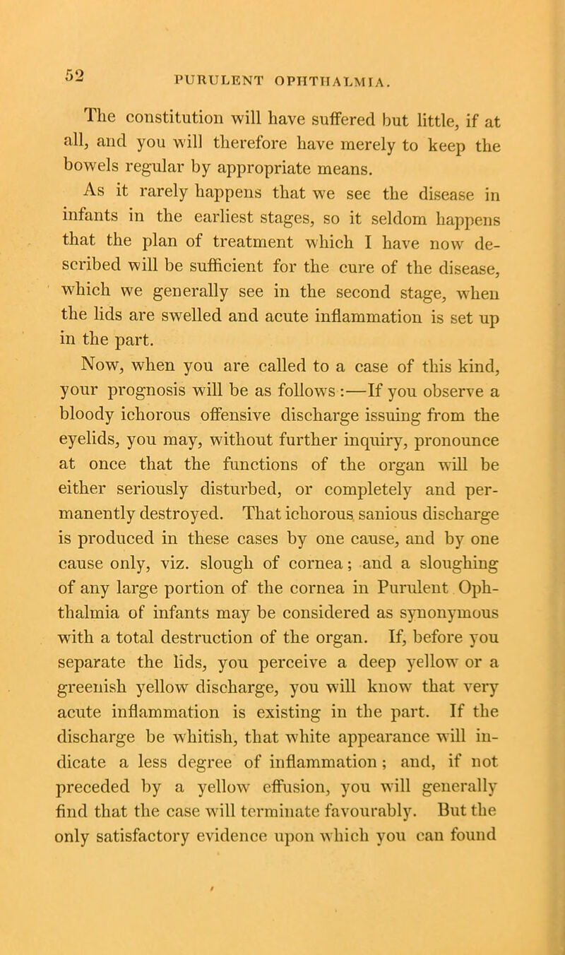 The constitution will have suffered but little, if at all, and you will therefore have merely to keep the bowels regular by appropriate means. As it rarely happens that we see the disease in infants in the earliest stages, so it seldom happens that the plan of treatment which I have now de- scribed will be sufficient for the cure of the disease, which we generally see in the second stage, when the lids are swelled and acute inflammation is set up in the part. Now, when you are called to a case of this kind, your prognosis w?ill be as follows :—If you observe a bloody ichorous offensive discharge issuing from the eyelids, you may, without further inquiry, pronounce at once that the functions of the organ will be either seriously disturbed, or completely and per- manently destroyed. That ichorous sanious discharge is produced in these cases by one cause, and by one cause only, viz. slough of cornea; and a sloughing of any large portion of the cornea in Purulent Oph- thalmia of infants may be considered as synonymous writli a total destruction of the organ. If, before you separate the lids, you perceive a deep yellow or a greenish yellow discharge, you will knowr that very acute inflammation is existing in the part. If the discharge be whitish, that white appearance will in- dicate a less degree of inflammation ; and, if not preceded by a yellow effusion, you will generally find that the case w ill terminate favourably. But the only satisfactory evidence upon which you can found
