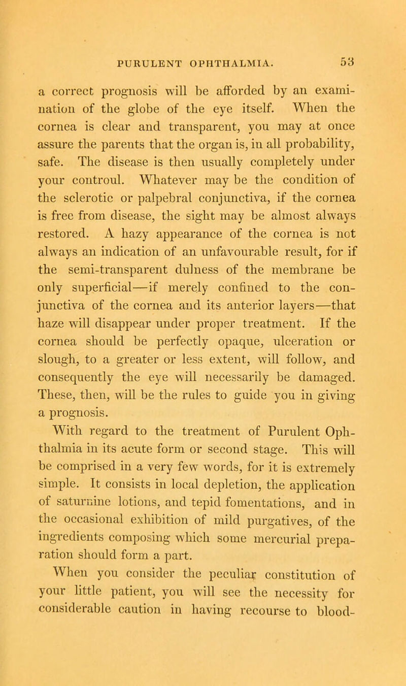 a correct prognosis will be afforded by an exami- nation of the globe of tlie eye itself. When the cornea is clear and transparent, you may at once assure tlie parents that the organ is, in all probability, safe. The disease is then usually completely under your controul. Whatever may be the condition of the sclerotic or palpebral conjunctiva, if the cornea is free from disease, the sight may be almost always restored. A hazy appearance of the cornea is not always an indication of an unfavourable result, for if the semi-transparent dulness of the membrane be only superficial—if merely confined to the con- junctiva of the cornea and its anterior layers—that haze will disappear under proper treatment. If the cornea should be perfectly opaque, ulceration or slough, to a greater or less extent, will follow, and consequently the eye will necessarily be damaged. These, then, will be the rules to guide you in giving a prognosis. With regard to the treatment of Purulent Oph- thalmia in its acute form or second stage. This will be comprised in a very few words, for it is extremely simple. It consists in local depletion, the application of saturnine lotions, and tepid fomentations, and in the occasional exhibition of mild purgatives, of the ingredients composing which some mercurial prepa- ration should form a part. When you consider the peculiar constitution of your little patient, you will see the necessity for considerable caution in having recourse to blood-