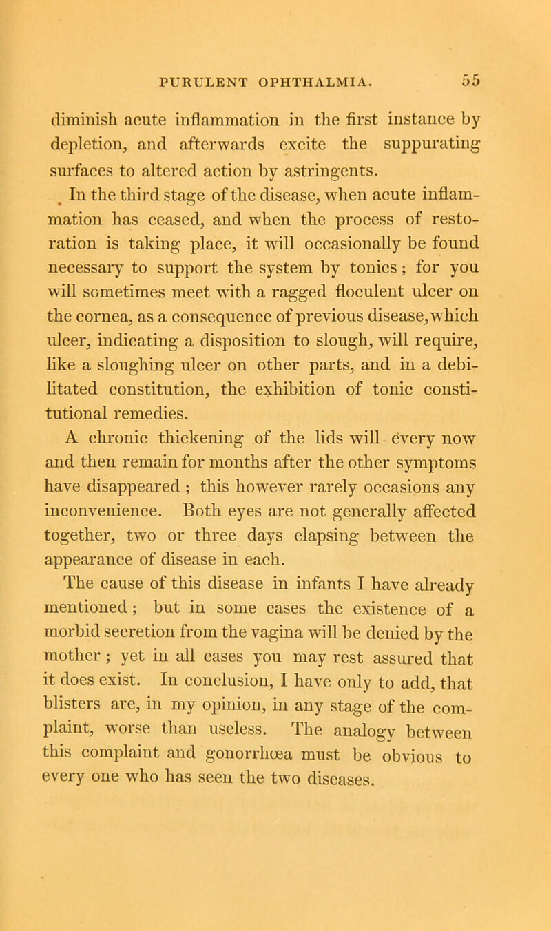 diminish acute inflammation in the first instance by depletion, and afterwards excite the suppurating surfaces to altered action by astringents. In the third stage of the disease, when acute inflam- mation has ceased, and when the process of resto- ration is taking place, it will occasionally be found necessary to support the system by tonics; for you will sometimes meet with a ragged floculent ulcer on the cornea, as a consequence of previous disease, which ulcer, indicating a disposition to slough, will require, like a sloughing ulcer on other parts, and in a debi- litated constitution, the exhibition of tonic consti- tutional remedies. A chronic thickening of the lids will every now and then remain for months after the other symptoms have disappeared ; this however rarely occasions any inconvenience. Both eyes are not generally affected together, two or three days elapsing between the appearance of disease in each. The cause of this disease in infants I have already mentioned ; but in some cases the existence of a morbid secretion from the vagina will be denied by the mother ; yet in all cases you may rest assured that it does exist. In conclusion, I have only to add, that blisters are, in my opinion, in any stage of the com- plaint, worse than useless. The analogy between this complaint and gonorrhoea must be obvious to every one who has seen the two diseases.