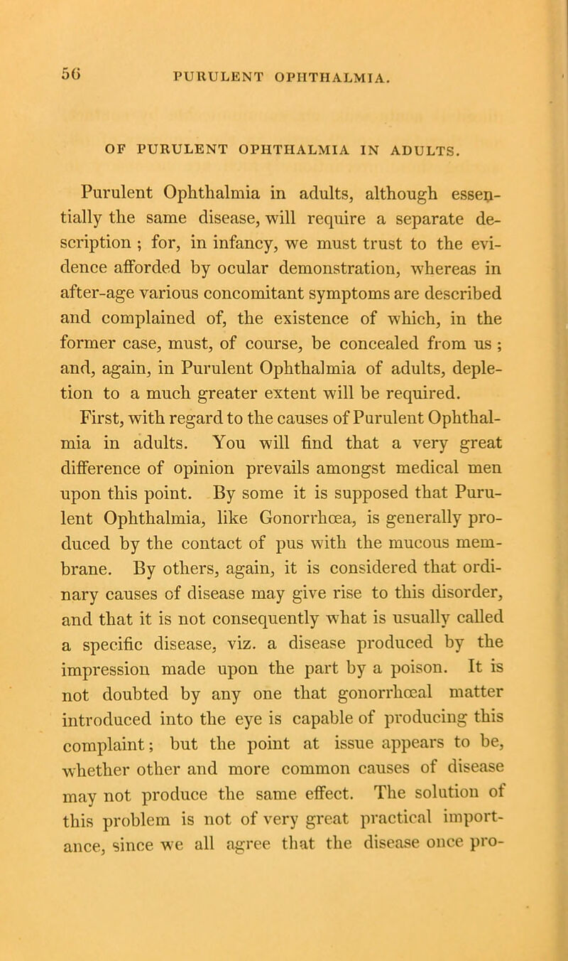 5(i OF PURULENT OPHTHALMIA IN ADULTS. Purulent Ophthalmia in adults, although essen- tially the same disease, will require a separate de- scription ; for, in infancy, we must trust to the evi- dence afforded by ocular demonstration, whereas in after-age various concomitant symptoms are described and complained of, the existence of which, in the former case, must, of course, be concealed from us ; and, again, in Purulent Ophthalmia of adults, deple- tion to a much greater extent will be required. First, with regard to the causes of Purulent Ophthal- mia in adults. You will find that a very great difference of opinion prevails amongst medical men upon this point. By some it is supposed that Puru- lent Ophthalmia, like Gonorrhoea, is generally pro- duced by the contact of pus with the mucous mem- brane. By others, again, it is considered that ordi- nary causes of disease may give rise to this disorder, and that it is not consequently what is usually called a specific disease, viz. a disease produced by the impression made upon the part by a poison. It is not doubted by any one that gonorrhoeal matter introduced into the eye is capable of producing this complaint; but the point at issue appears to be, whether other and more common causes of disease may not produce the same effect. The solution of this problem is not of very great practical import- ance, since we all agree that the disease once pro-