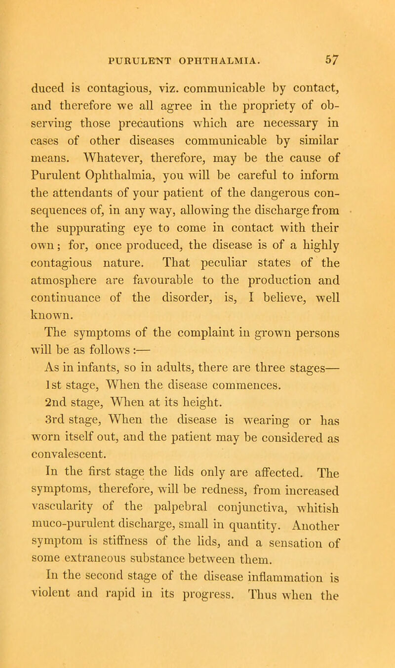 duced is contagious, viz. communicable by contact, and therefore we all agree in the propriety of ob- serving those precautions which are necessary in cases of other diseases communicable by similar means. Whatever, therefore, may be the cause of Purulent Ophthalmia, you will be careful to inform the attendants of your patient of the dangerous con- sequences of, in any way, allowing the discharge from the suppurating eye to come in contact with their own; for, once produced, the disease is of a highly contagious nature. That peculiar states of the atmosphere are favourable to the production and continuance of the disorder, is, I believe, well known. The symptoms of the complaint in grown persons wTill be as follows :— As in infants, so in adults, there are three stages— 1st stage, When the disease commences. 2nd stage, When at its height. 3rd stage, When the disease is wearing or has worn itself out, and the patient may be considered as convalescent. In the first stage the lids only are affected. The symptoms, therefore, will be redness, from increased vascularity of the palpebral conjunctiva, whitish muco-pundent discharge, small in quantity. Another symptom is stiffness of the lids, and a sensation of some extraneous substance between them. In the second stage of the disease inflammation is violent and rapid in its progress. Thus when the