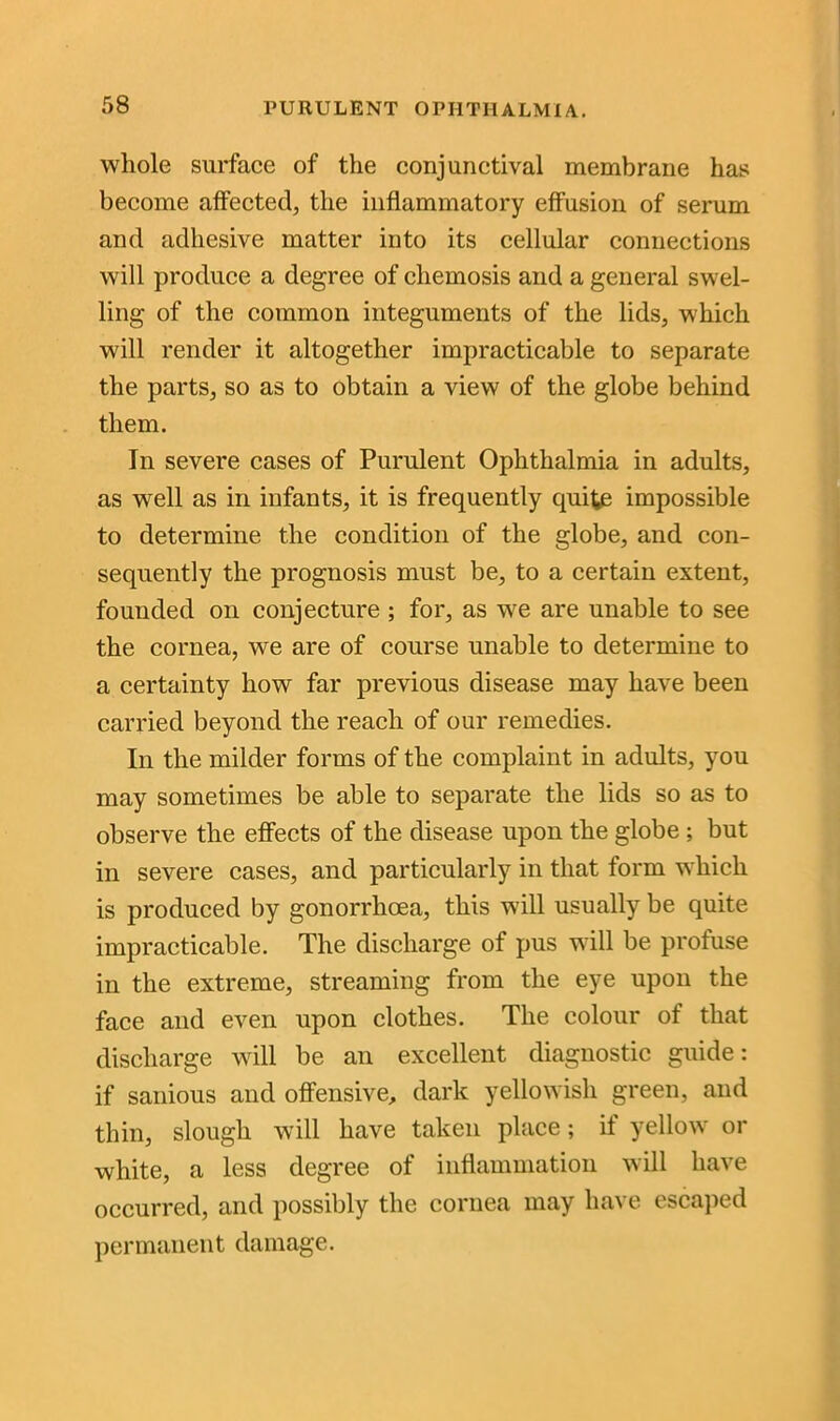whole surface of the conjunctival membrane has become affected, the inflammatory effusion of serum and adhesive matter into its cellular connections will produce a degree of chemosis and a general swel- ling of the common integuments of the lids, which will render it altogether impracticable to separate the parts, so as to obtain a view of the globe behind them. In severe cases of Purulent Ophthalmia in adults, as well as in infants, it is frequently quite impossible to determine the condition of the globe, and con- sequently the prognosis must be, to a certain extent, founded on conjecture ; for, as we are unable to see the cornea, we are of course unable to determine to a certainty how far previous disease may have been carried beyond the reach of our remedies. In the milder forms of the complaint in adults, you may sometimes be able to separate the lids so as to observe the effects of the disease upon the globe ; but in severe cases, and particularly in that form which is produced by gonorrhoea, this will usually be quite impracticable. The discharge of pus will be profuse in the extreme, streaming from the eye upon the face and even upon clothes. The colour of that discharge will be an excellent diagnostic guide: if sanious and offensive, dark yellowish green, and thin, slough will have taken place; if yellow or white, a less degree of inflammation will have occurred, and possibly the cornea may have escaped permanent damage.