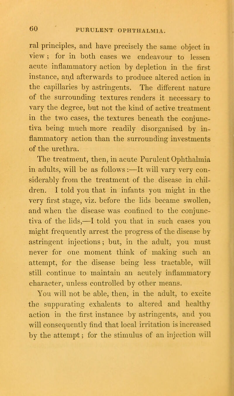 ral principles, and have precisely the same object in view ; for in both cases we endeavour to lessen acute inflammatory action by depletion in the first instance, and afterwards to produce altered action in the capillaries by astringents. The different nature of the surrounding textures renders it necessary to vary the degree, but not the kind of active treatment in the two cases, the textures beneath the conjunc- tiva being much more readily disorganised by in- flammatory action than the surrounding investments of the urethra. The treatment, then, in acute Purulent Ophthalmia in adults, will be as follows:—It will vary very con- siderably from the treatment of the disease in chil- dren. I told you that in infants you might in the very first stage, viz. before the lids became swollen, and when the disease was confined to the conjunc- tiva of the lids,—I told you that in such cases you might frequently arrest the progress of the disease by astringent injections; but, in the adult, you must never for one moment think of making such an attempt, for the disease being less tractable, will still continue to maintain an acutely inflammatory character, unless controlled by other means. You will not be able, then, in the adult, to excite the suppurating exhalents to altered and healthy action in the first instance by astringents, and you will consequently find that local irritation is increased by the attempt; for the stimulus of an injection Mill