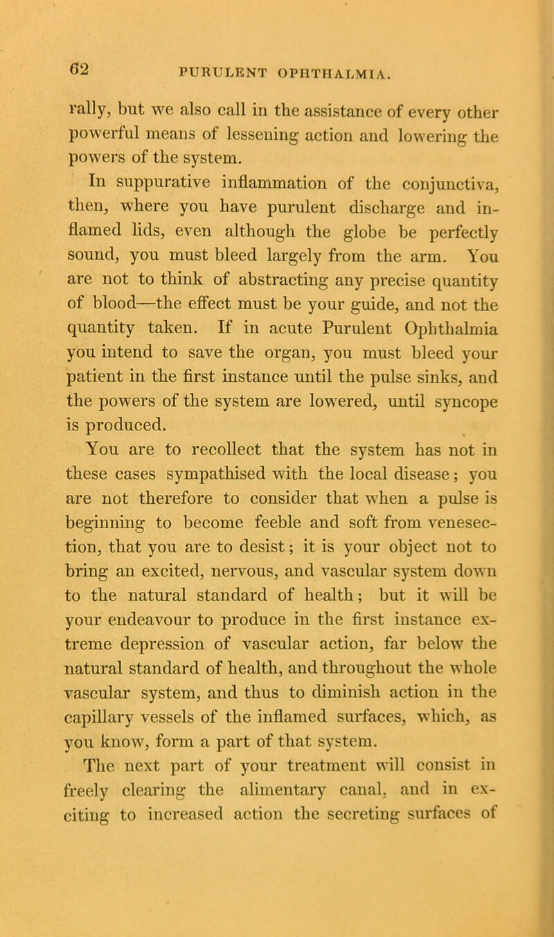 rally, but we also call in the assistance of every other powerful means of lessening action and lowering the powers of the system. In suppurative inflammation of the conjunctiva, then, where you have purulent discharge and in- flamed lids, even although the globe be perfectly sound, you must bleed largely from the arm. You are not to think of abstracting any precise quantity of blood—the effect must be your guide, and not the quantity taken. If in acute Purulent Ophthalmia you intend to save the organ, you must bleed your patient in the first instance until the pulse sinks, and the powers of the system are lowered, until syncope is produced. You are to recollect that the system has not in these cases sympathised with the local disease; you are not therefore to consider that when a pulse is beginning to become feeble and soft from venesec- tion, that you are to desist; it is your object not to bring an excited, nervous, and vascular system down to the natural standard of health; but it will be your endeavour to produce in the first instance ex- treme depression of vascular action, far below the natural standard of health, and throughout the whole vascular system, and thus to diminish action in the capillary vessels of the inflamed surfaces, which, as you know, form a part of that system. The next part of your treatment will consist in freely clearing the alimentary canal, and in ex- citing to increased action the secreting surfaces of